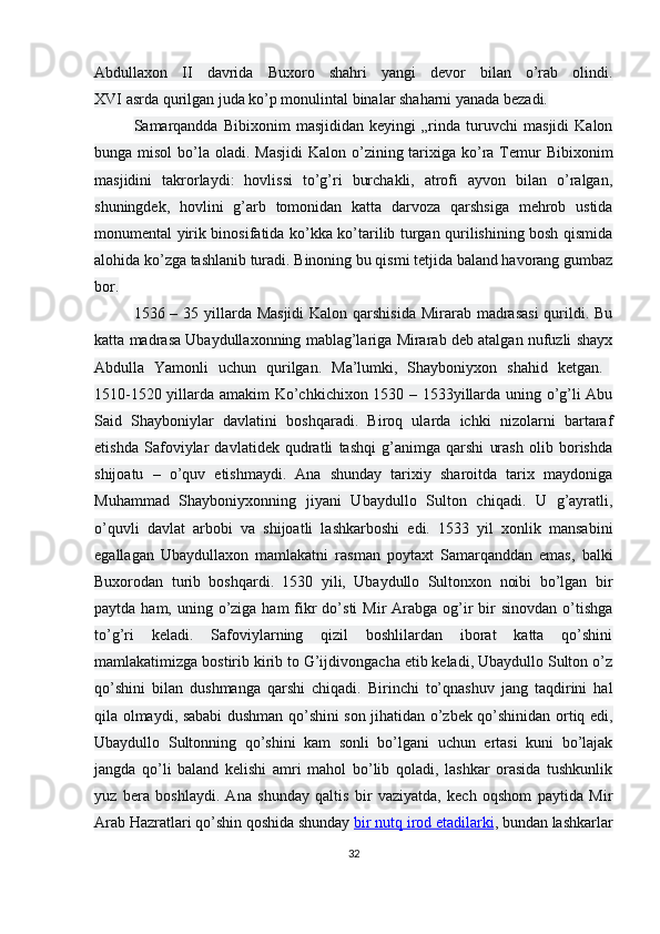 Abdullaxon   II   davrida   Buxoro   shahri   yangi   devor   bilan   o’rab   olindi.
XVI asrda qurilgan juda ko’p monulintal binalar shaharni yanada bezadi.
Samarqandda   Bibixonim   masjididan   keyingi   „rinda   turuvchi   masjidi   Kalon
bunga misol  bo’la oladi. Masjidi  Kalon o’zining tarixiga ko’ra  Temur  Bibixonim
masjidini   takrorlaydi:   hovlissi   to’g’ri   burchakli,   atrofi   ayvon   bilan   o’ralgan,
shuningdek,   hovlini   g’arb   tomonidan   katta   darvoza   qarshsiga   mehrob   ustida
monumental yirik binosifatida ko’kka ko’tarilib turgan qurilishining bosh qismida
alohida ko’zga tashlanib turadi. Binoning bu qismi tetjida baland havorang gumbaz
bor.
1536 – 35 yillarda Masjidi  Kalon qarshisida  Mirarab madrasasi  qurildi. Bu
katta madrasa Ubaydullaxonning mablag’lariga Mirarab deb atalgan nufuzli shayx
Abdulla   Yamonli   uchun   qurilgan.   Ma’lumki,   Shayboniyxon   shahid   ketgan.  
1510-1520 yillarda amakim Ko’chkichixon 1530 – 1533yillarda uning o’g’li Abu
Said   Shayboniylar   davlatini   boshqaradi.   Biroq   ularda   ichki   nizolarni   bartaraf
etishda   Safoviylar   davlatidek   qudratli   tashqi   g’animga   qarshi   urash   olib   borishda
shijoatu   –   o’quv   etishmaydi.   Ana   shunday   tarixiy   sharoitda   tarix   maydoniga
Muhammad   Shayboniyxonning   jiyani   Ubaydullo   Sulton   chiqadi.   U   g’ayratli,
o’quvli   davlat   arbobi   va   shijoatli   lashkarboshi   edi.   1533   yil   xonlik   mansabini
egallagan   Ubaydullaxon   mamlakatni   rasman   poytaxt   Samarqanddan   emas,   balki
Buxorodan   turib   boshqardi.   1530   yili,   Ubaydullo   Sultonxon   noibi   bo’lgan   bir
paytda ham, uning o’ziga ham  fikr  do’sti  Mir  Arabga og’ir  bir  sinovdan o’tishga
to’g’ri   keladi.   Safoviylarning   qizil   boshlilardan   iborat   katta   qo’shini
mamlakatimizga bostirib kirib to G’ijdivongacha etib keladi, Ubaydullo Sulton o’z
qo’shini   bilan   dushmanga   qarshi   chiqadi.   Birinchi   to’qnashuv   jang   taqdirini   hal
qila olmaydi, sababi dushman qo’shini son jihatidan o’zbek qo’shinidan ortiq edi,
Ubaydullo   Sultonning   qo’shini   kam   sonli   bo’lgani   uchun   ertasi   kuni   bo’lajak
jangda   qo’li   baland   kelishi   amri   mahol   bo’lib   qoladi,   lashkar   orasida   tushkunlik
yuz   bera   boshlaydi.   Ana   shunday   qaltis   bir   vaziyatda,   kech   oqshom   paytida   Mir
Arab Hazratlari qo’shin qoshida shunday   bir nutq irod etadilarki , bundan lashkarlar
32 