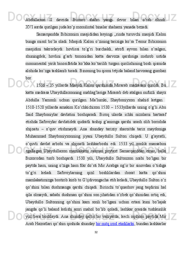 Abdullaxon   II   davrida   Buxoro   shahri   yangi   devor   bilan   o’rab   olindi.
XVI asrda qurilgan juda ko’p monulintal binalar shaharni yanada bezadi.
Samarqandda   Bibixonim   masjididan   keyingi   „rinda   turuvchi   masjidi   Kalon
bunga misol  bo’la oladi. Masjidi  Kalon o’zining tarixiga ko’ra  Temur  Bibixonim
masjidini   takrorlaydi:   hovlissi   to’g’ri   burchakli,   atrofi   ayvon   bilan   o’ralgan,
shuningdek,   hovlini   g’arb   tomonidan   katta   darvoza   qarshsiga   mehrob   ustida
monumental yirik binosifatida ko’kka ko’tarilib turgan qurilishining bosh qismida
alohida ko’zga tashlanib turadi. Binoning bu qismi tetjida baland havorang gumbaz
bor.
1536 – 35 yillarda Masjidi  Kalon qarshisida  Mirarab madrasasi  qurildi. Bu
katta madrasa Ubaydullaxonning mablag’lariga Mirarab deb atalgan nufuzli shayx
Abdulla   Yamonli   uchun   qurilgan.   Ma’lumki,   Shayboniyxon   shahid   ketgan.  
1510-1520 yillarda amakim Ko’chkichixon 1530 – 1533yillarda uning o’g’li Abu
Said   Shayboniylar   davlatini   boshqaradi.   Biroq   ularda   ichki   nizolarni   bartaraf
etishda   Safoviylar   davlatidek   qudratli   tashqi   g’animga   qarshi   urash   olib   borishda
shijoatu   –   o’quv   etishmaydi.   Ana   shunday   tarixiy   sharoitda   tarix   maydoniga
Muhammad   Shayboniyxonning   jiyani   Ubaydullo   Sulton   chiqadi.   U   g’ayratli,
o’quvli   davlat   arbobi   va   shijoatli   lashkarboshi   edi.   1533   yil   xonlik   mansabini
egallagan   Ubaydullaxon   mamlakatni   rasman   poytaxt   Samarqanddan   emas,   balki
Buxorodan   turib   boshqardi.   1530   yili,   Ubaydullo   Sultonxon   noibi   bo’lgan   bir
paytda ham, uning o’ziga ham  fikr  do’sti  Mir  Arabga og’ir  bir  sinovdan o’tishga
to’g’ri   keladi.   Safoviylarning   qizil   boshlilardan   iborat   katta   qo’shini
mamlakatimizga bostirib kirib to G’ijdivongacha etib keladi, Ubaydullo Sulton o’z
qo’shini   bilan   dushmanga   qarshi   chiqadi.   Birinchi   to’qnashuv   jang   taqdirini   hal
qila olmaydi, sababi dushman qo’shini son jihatidan o’zbek qo’shinidan ortiq edi,
Ubaydullo   Sultonning   qo’shini   kam   sonli   bo’lgani   uchun   ertasi   kuni   bo’lajak
jangda   qo’li   baland   kelishi   amri   mahol   bo’lib   qoladi,   lashkar   orasida   tushkunlik
yuz   bera   boshlaydi.   Ana   shunday   qaltis   bir   vaziyatda,   kech   oqshom   paytida   Mir
Arab Hazratlari qo’shin qoshida shunday   bir nutq irod etadilarki , bundan lashkarlar
32