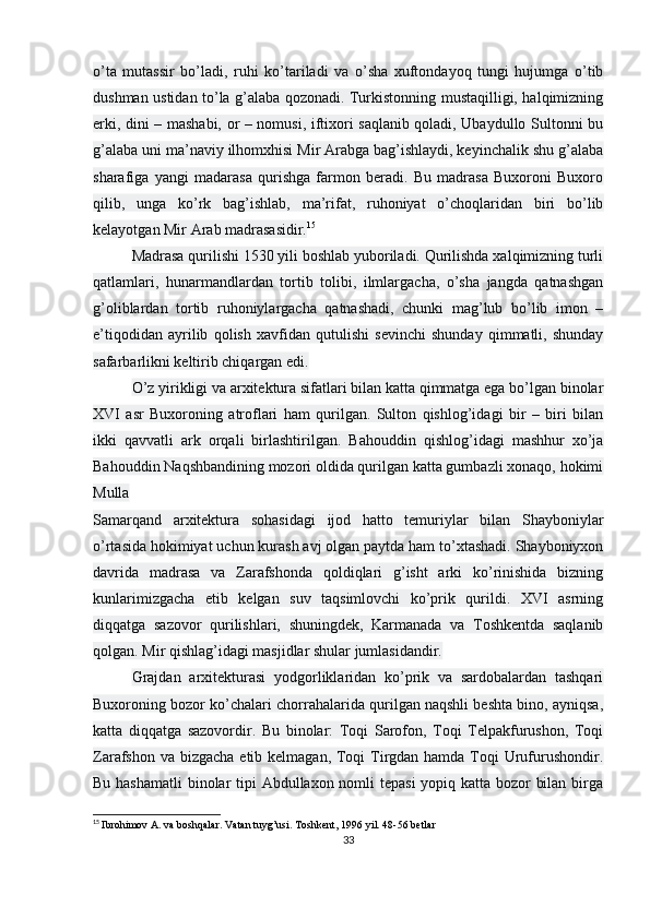 o’ta   mutassir   bo’ladi,   ruhi   ko’tariladi   va   o’sha   xuftondayoq   tungi   hujumga   o’tib
dushman ustidan to’la g’alaba qozonadi. Turkistonning mustaqilligi, halqimizning
erki, dini – mashabi, or – nomusi, iftixori saqlanib qoladi, Ubaydullo Sultonni bu
g’alaba uni ma’naviy ilhomxhisi Mir Arabga bag’ishlaydi, keyinchalik shu g’alaba
sharafiga   yangi   madarasa   qurishga   farmon   beradi.   Bu   madrasa   Buxoroni   Buxoro
qilib,   unga   ko’rk   bag’ishlab,   ma’rifat,   ruhoniyat   o’choqlaridan   biri   bo’lib
kelayotgan Mir Arab madrasasidir. 15
Madrasa qurilishi 1530 yili boshlab yuboriladi. Qurilishda xalqimizning turli
qatlamlari,   hunarmandlardan   tortib   tolibi,   ilmlargacha,   o’sha   jangda   qatnashgan
g’oliblardan   tortib   ruhoniylargacha   qatnashadi,   chunki   mag’lub   bo’lib   imon   –
e’tiqodidan   ayrilib   qolish   xavfidan   qutulishi   sevinchi   shunday   qimmatli,   shunday
safarbarlikni keltirib chiqargan edi.
O’z yirikligi va arxitektura sifatlari bilan katta qimmatga ega bo’lgan binolar
XVI   asr   Buxoroning   atroflari   ham   qurilgan.   Sulton   qishlog’idagi   bir   –   biri   bilan
ikki   qavvatli   ark   orqali   birlashtirilgan.   Bahouddin   qishlog’idagi   mashhur   xo’ja
Bahouddin Naqshbandining mozori oldida qurilgan katta gumbazli xonaqo, hokimi
Mulla
Samarqand   arxitektura   sohasidagi   ijod   hatto   temuriylar   bilan   Shayboniylar
o’rtasida hokimiyat uchun kurash avj olgan paytda ham to’xtashadi. Shayboniyxon
davrida   madrasa   va   Zarafshonda   qoldiqlari   g’isht   arki   ko’rinishida   bizning
kunlarimizgacha   etib   kelgan   suv   taqsimlovchi   ko’prik   qurildi.   XVI   asrning
diqqatga   sazovor   qurilishlari,   shuningdek,   Karmanada   va   Toshkentda   saqlanib
qolgan. Mir qishlag’idagi masjidlar shular jumlasidandir.
Grajdan   arxitekturasi   yodgorliklaridan   ko’prik   va   sardobalardan   tashqari
Buxoroning bozor ko’chalari chorrahalarida qurilgan naqshli beshta bino, ayniqsa,
katta   diqqatga   sazovordir.   Bu   binolar:   Toqi   Sarofon,   Toqi   Telpakfurushon,   Toqi
Zarafshon va bizgacha  etib kelmagan, Toqi  Tirgdan hamda Toqi Urufurushondir.
Bu hashamatli  binolar  tipi  Abdullaxon nomli  tepasi  yopiq katta bozor bilan birga
15
  Ibrohimov A. va boshqalar. Vatan tuyg’usi. Toshkent, 1996 yil. 48-56 betlar
33 