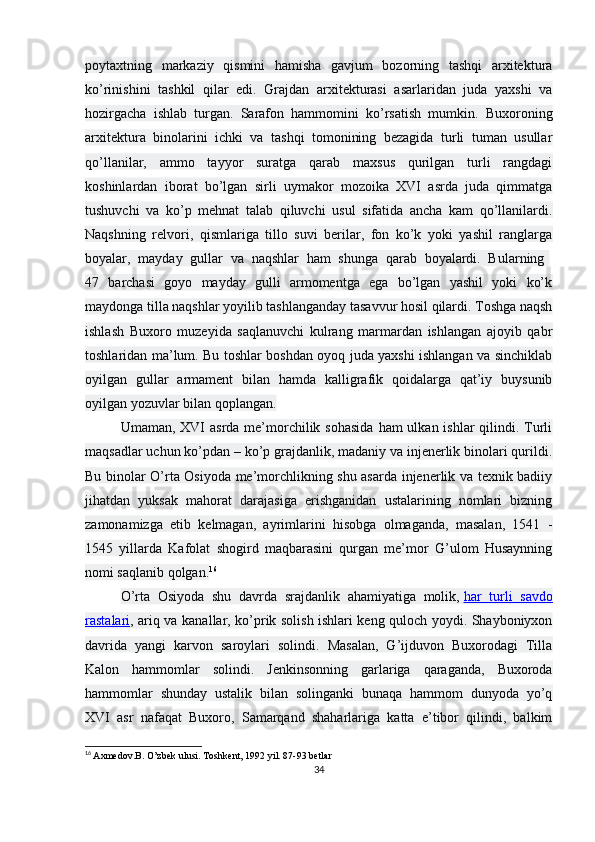 poytaxtning   markaziy   qismini   hamisha   gavjum   bozorning   tashqi   arxitektura
ko’rinishini   tashkil   qilar   edi.   Grajdan   arxitekturasi   asarlaridan   juda   yaxshi   va
hozirgacha   ishlab   turgan.   Sarafon   hammomini   ko’rsatish   mumkin.   Buxoroning
arxitektura   binolarini   ichki   va   tashqi   tomonining   bezagida   turli   tuman   usullar
qo’llanilar,   ammo   tayyor   suratga   qarab   maxsus   qurilgan   turli   rangdagi
koshinlardan   iborat   bo’lgan   sirli   uymakor   mozoika   XVI   asrda   juda   qimmatga
tushuvchi   va   ko’p   mehnat   talab   qiluvchi   usul   sifatida   ancha   kam   qo’llanilardi.
Naqshning   relvori,   qismlariga   tillo   suvi   berilar,   fon   ko’k   yoki   yashil   ranglarga
boyalar,   mayday   gullar   va   naqshlar   ham   shunga   qarab   boyalardi.   Bularning  
47   barchasi   goyo   mayday   gulli   armomentga   ega   bo’lgan   yashil   yoki   ko’k
maydonga tilla naqshlar yoyilib tashlanganday tasavvur hosil qilardi. Toshga naqsh
ishlash   Buxoro   muzeyida   saqlanuvchi   kulrang   marmardan   ishlangan   ajoyib   qabr
toshlaridan ma’lum. Bu toshlar boshdan oyoq juda yaxshi ishlangan va sinchiklab
oyilgan   gullar   armament   bilan   hamda   kalligrafik   qoidalarga   qat’iy   buysunib
oyilgan yozuvlar bilan qoplangan.
Umaman, XVI  asrda me’morchilik sohasida  ham  ulkan ishlar  qilindi. Turli
maqsadlar uchun ko’pdan – ko’p grajdanlik, madaniy va injenerlik binolari qurildi.
Bu binolar O’rta Osiyoda me’morchlikning shu asarda injenerlik va texnik badiiy
jihatdan   yuksak   mahorat   darajasiga   erishganidan   ustalarining   nomlari   bizning
zamonamizga   etib   kelmagan,   ayrimlarini   hisobga   olmaganda,   masalan,   1541   -
1545   yillarda   Kafolat   shogird   maqbarasini   qurgan   me’mor   G’ulom   Husaynning
nomi saqlanib qolgan. 16
O’rta   Osiyoda   shu   davrda   srajdanlik   ahamiyatiga   molik,   har   turli   savdo
rastalari , ariq va kanallar, ko’prik solish ishlari keng quloch yoydi. Shayboniyxon
davrida   yangi   karvon   saroylari   solindi.   Masalan,   G’ijduvon   Buxorodagi   Tilla
Kalon   hammomlar   solindi.   Jenkinsonning   garlariga   qaraganda,   Buxoroda
hammomlar   shunday   ustalik   bilan   solinganki   bunaqa   hammom   dunyoda   yo’q
XVI   asr   nafaqat   Buxoro,   Samarqand   shaharlariga   katta   e’tibor   qilindi,   balkim
16
  Axmedov.B. O’zbek ulusi. Toshkent, 1992 yil. 87-93 betlar
34 