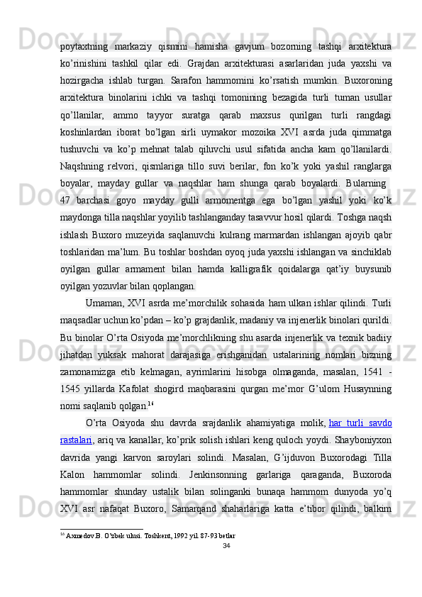 poytaxtning   markaziy   qismini   hamisha   gavjum   bozorning   tashqi   arxitektura
ko’rinishini   tashkil   qilar   edi.   Grajdan   arxitekturasi   asarlaridan   juda   yaxshi   va
hozirgacha   ishlab   turgan.   Sarafon   hammomini   ko’rsatish   mumkin.   Buxoroning
arxitektura   binolarini   ichki   va   tashqi   tomonining   bezagida   turli   tuman   usullar
qo’llanilar,   ammo   tayyor   suratga   qarab   maxsus   qurilgan   turli   rangdagi
koshinlardan   iborat   bo’lgan   sirli   uymakor   mozoika   XVI   asrda   juda   qimmatga
tushuvchi   va   ko’p   mehnat   talab   qiluvchi   usul   sifatida   ancha   kam   qo’llanilardi.
Naqshning   relvori,   qismlariga   tillo   suvi   berilar,   fon   ko’k   yoki   yashil   ranglarga
boyalar,   mayday   gullar   va   naqshlar   ham   shunga   qarab   boyalardi.   Bularning  
47   barchasi   goyo   mayday   gulli   armomentga   ega   bo’lgan   yashil   yoki   ko’k
maydonga tilla naqshlar yoyilib tashlanganday tasavvur hosil qilardi. Toshga naqsh
ishlash   Buxoro   muzeyida   saqlanuvchi   kulrang   marmardan   ishlangan   ajoyib   qabr
toshlaridan ma’lum. Bu toshlar boshdan oyoq juda yaxshi ishlangan va sinchiklab
oyilgan   gullar   armament   bilan   hamda   kalligrafik   qoidalarga   qat’iy   buysunib
oyilgan yozuvlar bilan qoplangan.
Umaman, XVI  asrda me’morchilik sohasida  ham  ulkan ishlar  qilindi. Turli
maqsadlar uchun ko’pdan – ko’p grajdanlik, madaniy va injenerlik binolari qurildi.
Bu binolar O’rta Osiyoda me’morchlikning shu asarda injenerlik va texnik badiiy
jihatdan   yuksak   mahorat   darajasiga   erishganidan   ustalarining   nomlari   bizning
zamonamizga   etib   kelmagan,   ayrimlarini   hisobga   olmaganda,   masalan,   1541   -
1545   yillarda   Kafolat   shogird   maqbarasini   qurgan   me’mor   G’ulom   Husaynning
nomi saqlanib qolgan. 16
O’rta   Osiyoda   shu   davrda   srajdanlik   ahamiyatiga   molik,   har   turli   savdo
rastalari , ariq va kanallar, ko’prik solish ishlari keng quloch yoydi. Shayboniyxon
davrida   yangi   karvon   saroylari   solindi.   Masalan,   G’ijduvon   Buxorodagi   Tilla
Kalon   hammomlar   solindi.   Jenkinsonning   garlariga   qaraganda,   Buxoroda
hammomlar   shunday   ustalik   bilan   solinganki   bunaqa   hammom   dunyoda   yo’q
XVI   asr   nafaqat   Buxoro,   Samarqand   shaharlariga   katta   e’tibor   qilindi,   balkim
16
  Axmedov.B. O’zbek ulusi. Toshkent, 1992 yil. 87-93 betlar
34
