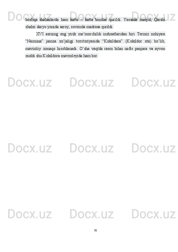 boshqa   shaharlarda   ham   katta   –   katta   binolar   qurildi.   Yassada   masjid,   Qarshi
shahri daryo yonida saroy, sovrinda madrasa qurildi.
XVI   asrning   eng   yirik   me’morchilik   inshoatlaridan   biri   Termiz   nohiyasi
“Namuna”   jamoa   xo’jaligi   territoriyasida   “Kokildara”   (Kokildor   ota)   bo’lib,
mavzoliy   xonaqo   hisoblanadi.   O’sha   vaqtda   rasm   bilan   nafis   panjara   va   ayvon
xuddi shu Kokildora mavzoleyida ham bor.
35 