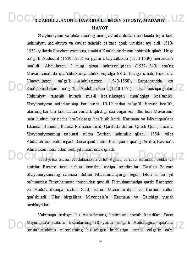 2.2 ABDULLAXON II DAVRIDA IJTIMOIY-SIYOSIY, MADANIY
HAYOT
Shayboniyxon   vafotidan   soa’ng   uning   avlod-ajdodlari   oa’rtasida   toj-u   taxt,
hokimiyat,   mol-dunyo   va   davlat   talashib   oa’zaro   qonli   urushlar   ayj   oldi.   1510-
1530- yillarda Shayboniyxonning amakisi Koa’chkinchixon hokimlik qiladi. Unga
oa’ga’li   Abdusaid   (1529-1533)   va   jiyani   Ubaydullaxon   (1533-1539)   merosxoa’r
boa’ldi.   Abdullaxon   I   ning   qisqa   hukmronligidan   (1539-1540)   soa’ng
Movarounnahrda   qoa’shhokimiyatchilik   vujudga   keldi.   Bunga   sabab,   Buxoroda
Ubaydullaxon   oa’ga’li   Abdulazizxon   (1540-1550),   Samarqandda   esa
Koa’chkinchixon   oa’ga’li   Abdullatifxon   (1540-1551)   taxt   boshqarganlar.
Hokimiyat   talashib   kurash   mis-li   koa’rilmagan   choa’qqiga   koa’tarildi.
Shayboniyxon   avlodlarining   har   birida   10-12   tadan   oa’ga’il   farzand   boa’lib,
ularning   har   biri   taxt   uchun   vorislik   qilishga   daa’vogar   edi.   Shu   bois   Movaroun-
nahr   hududi   bir   necha   boa’laklarga   boa’linib   ketdi.   Karmana   va   Miyonqala’ada
Iskandar   Bahodir,   Balxda   Pirmuhammad,   Qarshida   Sulton   Qilich   Qora,   Hisorda
Shayboniyxonning   nabirasi   sulton   Burhon   hokimlik   qiladi.   1556-   yilda
Abdullatifxon vafot etgach Samarqand taxtini Baroqxon3 qoa’lga kiritib, Navroa’z
Ahmadxon nomi bilan besh yil hukmronlik qiladi.
1550-yiIda   Sulton   Abdulazizxon   vafot   etgach,   oa’nlab   sultonlar,   beklar   va
amirlar   Buxoro   taxti   uchun   kurashni   avjiga   mindirdilar.   Dastlab   Buxoro
Shayboniyxonning   nabirasi   Sulton   Muhammadyorga   tegdi,   lekin   u   bir   yil
oa’tmasdan   Pirmuhammad   tomonidan   quvildi.   Pirmuhammadga   qarshi   Baroqxon
va   Abdullatifxonga   sulton   Said,   sulton   Muhammadyor   va   Burhon   sulton
qoa’shiladi.   Ular   birgalikda   Miyonqala’a,   Karmana   va   Qarshiga   yurish
boshlaydilar.
Vahimaga   tushgan   bu   shaharlaraing   hokimlari   qochib   ketadilar.   Faqat
Miyonqala’a   hokimi   Iskandarning   18   yoshli   oa’ga’li   Abdullagina   qala’ada
mustahkamlanib   sultonlaraing   bir-lashgan   kuchlariga   qarshi   yolga’iz   oa’zi
36 