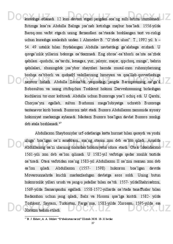 kurashga   otlanadi.   12   kun   davom   etgan   jangdan   soa’ng   sulh   bitimi   imzolanadi.
Bitimga   koa’ra   Abdulla   Balxga   joa’nab   ketishga   majbur   boa’ladi.   1556-yilda
Baroq-xon   vafot   etgach   uning   farzandlari   oa’rtasida   boshlangan   taxt   vo-risligi
uchun kurashga aralashib undan 1 Ahmedov B. “O’zbek ulusi”. T., 1992 yil. b –
54.   49   ustalik   bilan   foydalangan   Abdulla   navbatdagi   ga’alabaga   erishadi.   U
quvga’inlik   yillarini   bekorga   oa’tkazmadi.   Eng   obroa’-ea’tiborli   oa’nta   oa’zbek
qabilasi  -qushchi, oa’tarchi, kenagas,  yuz, jaloyir, major, qipchoq, minga’, bahrin
qabilalari,   shuningdek   joa’ybor   shayxlari   hamda   musul-mon   ruhoniylarining
boshqa   ea’tiborli   va   qudratH   vakillarining   himoyasi   va   qoa’llab-quvvatlashiga
sazovor   boladi.   Abdulla   Ilonoa’tdi   yaqinidagi   jangda   Baroqxonning   oa’ga’il
Bobosulton   va   uning   ittifoqchisi   Toshkent   hokimi   Darveshxonning   birlashgan
kuchlarini   tor-mor   keltiradi.   Abdulla   uchun   Buxoroga   yoa’l   ochiq   edi.   U   Qarshi,
Chorjoa’yni   egallab,   sulton   Burhonni   maga’lubiyatga   uchratib   Buxoroga
tantanavor kirib boradi. Buxoroni zabt etadi. Buxoro Abdullaxon zamonida siyosiy
hokimiyat   markaziga   aylanadi.   Markazi   Buxoro   boa’lgan   davlat   Buxoro   xonligi
deb atala boshlanadi. 17
Abdullaxon Shayboniylar urf-odatlariga katta hurmat bilan qaraydi va yoshi
uluga’   boa’lgan   oa’z   amakisini,   soa’ng   otasini   xon   deb   ea’lon   qiladi.   Amalda
Abdullaning   oa’zi   ularning   nomidan   hokimiyatni   idora   etardi.   Otasi   Iskandarxon
1561-yili   xon   deb   ea’lon   qilinadi.   U   1582-yiI   vafotiga   qadar   xonlik   taxtida
oa’tiradi.   Otasi   vafotidan   soa’ng   1583-yil   Abdullaxon   II   oa’zini   rasman   xon   deb
ea’lon   qiladi.   Abdullaxon   (1557-   1598)   hukmron   boa’lgan   davrda
Movarounnahrda   kuchli   markazlashgan   davlatga   asos   soldi.   Uning   butun
hukmronlik   yillari   urush   va   jang-u   jadallar   bilan   oa’tdi.   1557-   yildaShahrisabzni,
1569-yilda   Samarqandni   egalladi.   1558-1572-yillarda   oa’rtada   tanaffuslar   bilan
Badaxshon   uchun   jang   qiladi,   Balx   va   Hisorni   qoa’lga   kiritdi.   1582-   yilda
Toshkent,   Sayram,   Turkiston,   Farga’ona,   1583-yilda   Xuroson,   1595-yilda   esa
Xorazm taslim etiladi.
17
  B. J. Eshov, A. A. Odilov “O‘zbekiston tarixi” II kitob 2020. 18-31 betlar
37