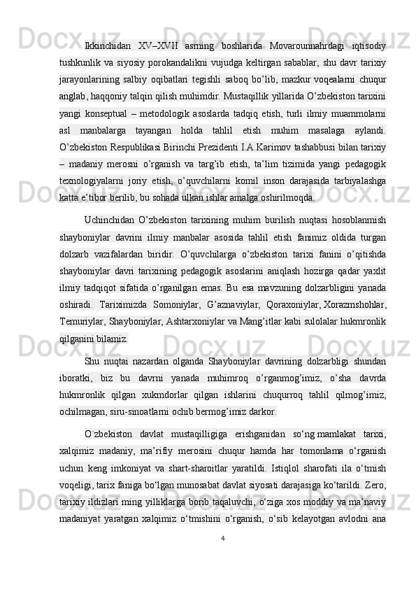 Ikkinchidan   XV–XVII   asrning   boshlarida   Movarounnahrdagi   iqtisodiy
tushkunlik  va  siyosiy  porokandalikni   vujudga  keltirgan  sabablar,   shu  davr  tarixiy
jarayonlarining   salbiy   oqibatlari   tegishli   saboq   bo’lib,   mazkur   voqealarni   chuqur
anglab , haqqoniy talqin qilish muhimdir. Mustaqillik yillarida O’zbekiston tarixini
yangi   konseptual   –   metodologik   asoslarda   tadqiq   etish,   turli   ilmiy   muammolarni
asl   manbalarga   tayangan   holda   tahlil   etish   muhim   masalaga   aylandi.
O’zbekiston Respublikasi Birinchi Prezidenti I.A.Karimov tashabbusi bilan tarixiy
–   madaniy   merosni   o’rganish   va   targ’ib   etish,   ta’lim   tizimida   yangi   pedagogik
texnologiyalarni   joriy   etish,   o’quvchilarni   komil   inson   darajasida   tarbiyalashga
katta e’tibor berilib, bu sohada ulkan ishlar amalga oshirilmoqda. 
Uchinchidan   O’zbekiston   tarixining   muhim   burilish   nuqtasi   hosoblanmish
shayboniylar   davrini   ilmiy   manbalar   asosida   tahlil   etish   fanimiz   oldida   turgan
dolzarb   vazifalardan   biridir.   O’quvchilarga   o’zbekiston   tarixi   fanini   o’qitishda
shayboniylar   davri   tarixining   pedagogik   asoslarini   aniqlash   hozirga   qadar   yaxlit
ilmiy   tadqiqot   sifatida   o’rganilgan   emas.   Bu   esa   mavzuning   dolzarbligini   yanada
oshiradi.   Tariximizda   Somoniylar,   G’aznaviylar,   Qoraxoniylar,   Xorazmshohlar ,
Temuriylar, Shayboniylar, Ashtarxoniylar va Mang’itlar kabi sulolalar hukmronlik
qilganini bilamiz. 
Shu   nuqtai   nazardan   olganda   Shayboniylar   davrining   dolzarbligi   shundan
iboratki,   biz   bu   davrni   yanada   muhimroq   o’rganmog’imiz,   o’sha   davrda
hukmronlik   qilgan   xukmdorlar   qilgan   ishlarini   chuqurroq   tahlil   qilmog’imiz,
ochilmagan, siru-sinoatlarni ochib bermog’imiz darkor.
O`zbekiston   davlat   mustaqilligiga   erishganidan   so‘ng   mamlakat   tarixi ,
xalqimiz   madaniy,   ma’rifiy   merosini   chuqur   hamda   har   tomonlama   o‘rganish
uchun   keng   imkoniyat   va   shart-sharoitlar   yaratildi.   Istiqlol   sharofati   ila   o‘tmish
voqeligi, tarix faniga bo‘lgan munosabat davlat siyosati darajasiga ko‘tarildi. Zero,
tarixiy ildizlari ming yilliklarga borib taqaluvchi, o‘ziga xos moddiy va ma’naviy
madaniyat   yaratgan   xalqimiz   o‘tmishini   o‘rganish,   o‘sib   kelayotgan   avlodni   ana
4 