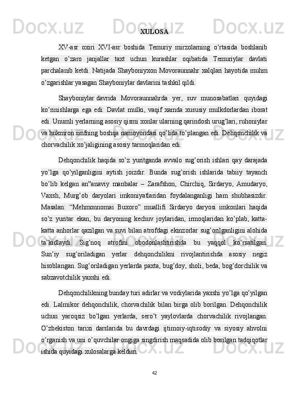 XULOSA
XV-asr   oxiri   XVI-asr   boshida   Temuriy   mirzolarning   o’rtasida   boshlanib
ketgan   o’zaro   janjallar   taxt   uchun   kurashlar   oqibatida   Temuriylar   davlati
parchalanib ketdi. Natijada Shayboniyxon Movoraunnahr xalqlari hayotida muhm
o’zgarishlar yasagan Shayboniylar davlarini tashkil qildi.
Shayboniylar   davrida   Movoraunnahrda   ye r,   suv   munosabatlari   quyidagi
ko’rinishlarga   ega   edi:   Davlat   mulki,   vaqif   xamda   xususiy   mulkdorlardan   iborat
edi. Unumli yerlarning asosiy qismi xonlar ularning qarindosh urug’lari, ruhoniylar
va hukmron sinfning boshqa namoyondasi qo’lida to’plangan edi. Dehqonchilik va
chorvachilik xo’jaligining asosiy tarmoqlaridan edi.
Dehqonchilik   haqida   so’z   yuritganda   avvalo   sug’orish   ishlari   qay   darajada
yo’lga   qo’yilganligini   aytish   joizdir.   Bunda   sug’orish   ishlarida   tabiiy   tayanch
bo’lib   kelgan   an anaviy   manbalar   –   Zarafshon,   Chirchiq,   Sirdaryo,   Amudaryo,‟
Vaxsh,   Murg’ob   daryolari   imkoniyatlaridan   foydalanganligi   ham   shubhasizdir.
Masalan:   “Mehmonnomai   Buxoro”   muallifi   Sirdaryo   daryosi   imkonlari   haqida
so’z   yuritar   ekan,   bu   daryoning   kechuv   joylaridan,   irmoqlaridan   ko’plab,   katta-
katta anhorlar qazilgan va suvi bilan atrofdagi ekinzorlar sug’orilganligini alohida
ta’kidlaydi.   Sig’noq   atrofini   obodonlashtirishda   bu   yaqqol   ko’rsatilgan.
Sun’iy   sug’oriladigan   yerlar   dehqonchilikni   rivojlantirishda   asosiy   negiz
hisoblangan. Sug’oriladigan yerlarda paxta, bug’doy, sholi, beda, bog’dorchilik va
sabzavotchilik yaxshi edi.
Dehqonchilikning bunday turi adirlar va vodiylarida yaxshi yo’lga qo’yilgan
edi.   Lalmikor   dehqonchilik,   chorvachilik   bilan   birga   olib   borilgan.   Dehqonchilik
uchun   yaroqsiz   bo’lgan   yerlarda,   sero’t   yaylovlarda   chorvachilik   rivojlangan.
O’zbekiston   tarixi   darslarida   bu   davrdagi   ijtimoiy-iqtisodiy   va   siyosiy   ahvolni
o’rganish va uni o’quvchilar ongiga singdirish maqsadida olib borilgan tadqiqotlar
ishida quyidagi xulosalarga keldim.
42