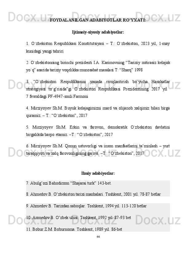 FOYDALANILGAN ADABIYOTLAR RO’YXATI:
Ijtimoiy-siyosiy adabiyotlar:
1.   O`zbekiston   Respublikasi   Konstitutsiyasi   –   T.:   O`zbekiston,   2023   yil,   1-may
kunidagi yangi tahriri 
2. O`zbekistonning  birinchi  prеzidеnti  I.A. Karimovning “Tarixiy xotirasiz  kеlajak
yo`q” asarida tarixiy voqеlikka munosabat masalasi T: “Sharq” 1998
3.   “O`zbekiston   Respublikasini   yanada   rivojlantirish   bo`yicha   Harakatlar
strategiyasi   to`g’risida”gi   O`zbekiston   Respublikasi   Prezidentining   2017   yil  
7 fevraldagi PF-4947-sonli Farmoni 
4.  Mirziyoyev   Sh.M.   Buyuk   kelajagimizni   mard   va  olijanob   xalqimiz  bilan   birga
quramiz. – T.: “O`zbekiston”, 2017 
5.   Mirziyoyev   Sh.M.   Erkin   va   farovon,   demokratik   O`zbekiston   davlatini
birgalikda barpo etamiz. –T.: “O`zbekiston”, 2017 
6.   Mirziyoyev   Sh.M.   Qonun   ustuvorligi   va   inson   manfaatlarini   ta‘minlash   –   yurt
taraqqiyoti va xalq farovonligining garovi. –T.: “O`zbekiston”, 2017 
Ilmiy adabiyotlar:
7. Abulg’ozi Bahodirxon “Shajarai turk” 143-bet.
8. Ahmedov.B. O’zbekiston tarixi manbalari.   Toshkent, 2001 yil. 78-87 betlar
9. Ahmedov.B. Tarixdan saboqlar. Toshkent, 1994 yil. 113-120 betlar
10. Axmedov.B. O’zbek ulusi. Toshkent, 1992 yil. 87-93 bet
11. Bobur.Z.M. Boburnoma. Toshkent, 1989 yil. 86-bet
44