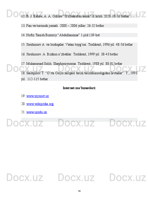 12. B. J. Eshov, A. A. Odilov “O‘zbekiston tarixi” II kitob 2020. 18-31 betlar.
13. Fan va turmush jurnali. 2000 – 2006 yillar. 26-32 betlar
14. Hofiz Tanish Buxoriy “Abdullanoma” 1-jild 139-bet
15. Ibrohimov A. va boshqalar. Vatan tuyg’usi. Toshkent, 1996 yil. 48-56 betlar
16. Ibrohimov. A. Bizkim o’zbeklar. Toshkent, 1999 yil. 38-43 betlar
17. Muhammad Solih. Shayboniynoma. Toshkent, 1988 yil. 88-91 betlar
18. Saidqulov T. “O’rta Osiyo xalqlari tarixi tarixshunosligidan lavhalar”. T., 1993
yil.  112-115 betlar
Internet ma’lumotlari:
19.  www.ziyonet.uz  
20.  www.wikipedia.org  
21.  www.uzedu.uz  
45 