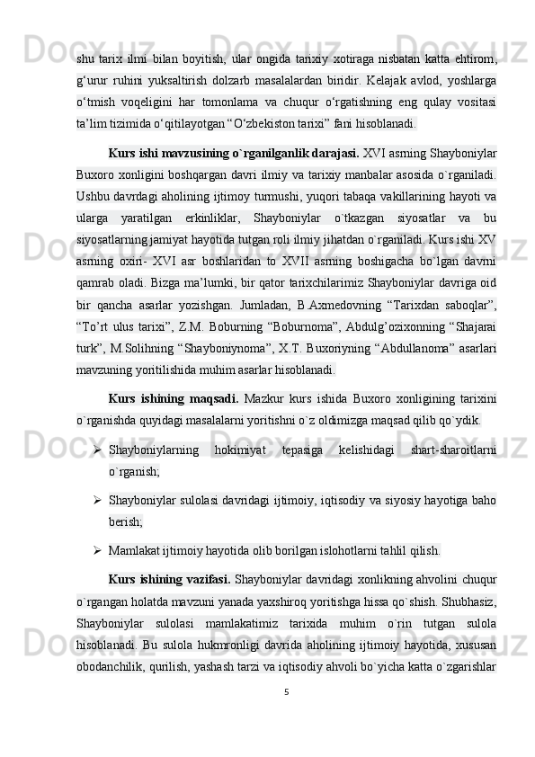 shu   tarix   ilmi   bilan   boyitish,   ular   ongida   tarixiy   xotiraga   nisbatan   katta   ehtirom ,
g‘urur   ruhini   yuksaltirish   dolzarb   masalalardan   biridir.   Kelajak   avlod,   yoshlarga
o‘tmish   voqeligini   har   tomonlama   va   chuqur   o‘rgatishning   eng   qulay   vositasi
ta’lim tizimida o‘qitilayotgan “O‘zbekiston tarixi” fani hisoblanadi.
Kurs ishi mavzusining o`rganilganlik darajasi.  XVI asrning Shayboniylar
Buxoro xonligini  boshqargan  davri  ilmiy va tarixiy manbalar  asosida  o`rganiladi.
Ushbu davrdagi aholining ijtimoy turmushi, yuqori tabaqa vakillarining hayoti va
ularga   yaratilgan   erkinliklar,   Shayboniylar   o`tkazgan   siyosatlar   va   bu
siyosatlarning jamiyat hayotida tutgan roli ilmiy jihatdan o`rganiladi. Kurs ishi XV
asrning   oxiri-   XVI   asr   boshlaridan   to   XVII   asrning   boshigacha   bo`lgan   davrni
qamrab oladi. Bizga ma’lumki, bir qator tarixchilarimiz Shayboniylar davriga oid
bir   qancha   asarlar   yozishgan.   Jumladan,   B.Axmedovning   “Tarixdan   saboqlar”,
“To’rt   ulus   tarixi”,   Z.M.   Boburning   “Boburnoma”,   Abdulg’ozixonning   “Shajarai
turk”,   M.Solihning   “Shayboniynoma”,   X.T.   Buxoriyning   “Abdullanoma”   asarlari
mavzuning yoritilishida muhim asarlar hisoblanadi.
Kurs   ishining   maqsadi.   Mazkur   kurs   ishida   Buxoro   xonligining   tarixini
o`rganishda quyidagi masalalarni yoritishni o`z oldimizga maqsad qilib qo`ydik.
 Shayboniylarning   hokimiyat   tepasiga   kelishidagi   shart-sharoitlarni
o`rganish;
 Shayboniylar sulolasi davridagi ijtimoiy, iqtisodiy va siyosiy hayotiga baho
berish;
 Mamlakat ijtimoiy hayotida olib borilgan islohotlarni tahlil qilish.
Kurs ishining vazifasi.   Shayboniylar davridagi xonlikning ahvolini chuqur
o`rgangan holatda mavzuni yanada yaxshiroq yoritishga hissa qo`shish. Shubhasiz,
Shayboniylar   sulolasi   mamlakatimiz   tarixida   muhim   o`rin   tutgan   sulola
hisoblanadi.   Bu   sulola   hukmronligi   davrida   aholining   ijtimoiy   hayotida,   xususan
obodanchilik, qurilish, yashash tarzi va iqtisodiy ahvoli bo`yicha katta o`zgarishlar
5 