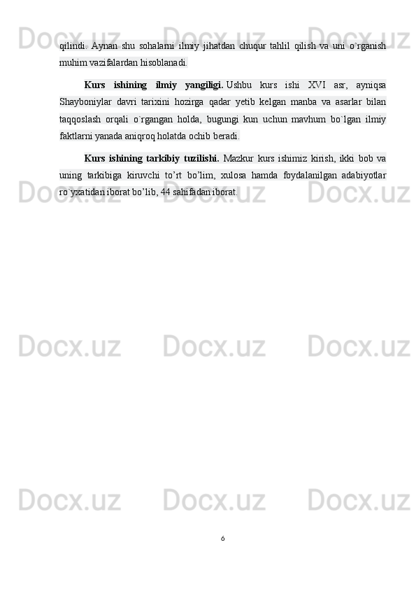 qilindi.   Aynan   shu   sohalarni   ilmiy   jihatdan   chuqur   tahlil   qilish   va   uni   o`rganish
muhim vazifalardan hisoblanadi.
Kurs   ishining   ilmiy   yangiligi.   Ushbu   kurs   ishi   XVI   asr,   ayniqsa
Shayboniylar   davri   tarixini   hozirga   qadar   yetib   kelgan   manba   va   asarlar   bilan
taqqoslash   orqali   o`rgangan   holda,   bugungi   kun   uchun   mavhum   bo`lgan   ilmiy
faktlarni yanada aniqroq holatda ochib beradi.
Kurs   ishining   tarkibiy   tuzilishi.   Mazkur   kurs   ishimiz   kirish,   ikki   bob   va
uning   tarkibiga   kiruvchi   to’rt   bo’lim,   xulosa   hamda   foydalanilgan   adabiyotlar
ro`yxatidan iborat bo’lib, 44 sahifadan iborat. 
6 