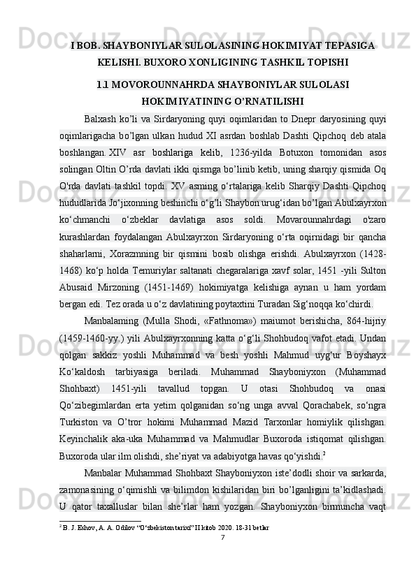 I BOB. SHAYBONIYLAR SULOLASINING HOKIMIYAT TEPASIGA
KELISHI. BUXORO XONLIGINING TASHKIL TOPISHI
1.1 MOVOROUNNAHRDA SHAYBONIYLAR SULOLASI
HOKIMIYATINING O’RNATILISHI 
Balxash   k о ’li  va  Sirdaryoning  quyi  oqimlaridan  to  Dnepr   daryosining   quyi
oqimlarigacha   b о ’lgan   ulkan   hudud   XI   asrdan   boshlab   Dashti   Qipchoq   deb   atala
boshlangan.   XIV   asr   boshlariga   kelib ,   1236-yilda   Botuxon   tomonidan   asos
solingan Oltin O’rda davlati ikki qismga bo’linib ketib, uning sharqiy qismida Oq
O'rda   davlati   tashkil   topdi.   XV   asming   o‘rtalariga   kelib   Sharqiy   Dashti   Qipchoq
hududlarida Jo‘jixonning beshinchi o‘g’li Shaybon urug‘idan bo’lgan Abulxayrxon
ko‘chmanchi   o‘zbeklar   davlatiga   asos   soldi.   Movarounnahrdagi   o'zaro
kurashlardan   foydalangan   Abulxayrxon   Sirdaryoning   o‘rta   oqirnidagi   bir   qancha
shaharlarni,   Xorazmning   bir   qismini   bosib   olishga   erishdi.   Abulxayrxon   (1428-
1468)   ko‘p  holda  Temuriylar   saltanati   chegaralariga xavf   solar, 1451  -yili   Sulton
Abusaid   Mirzoning   (1451-1469)   hokimiyatga   kelishiga   aynan   u   ham   yordam
bergan edi.  Tez orada u o‘z davlatining poytaxtini Turadan Sig‘noqqa ko‘chirdi.
Manbalaming   (Mulla   Shodi,   «Fathnoma»)   maiumot   berishicha,   864-hijriy
(1459-1460-yy.)  yili  Abulxayrxonning katta o‘g‘li  Shohbudoq vafot  etadi. Undan
qolgan   sakkiz   yoshli   Muhammad   va   besh   yoshli   Mahmud   uyg‘ur   Boyshayx
Ko‘kaldosh   tarbiyasiga   beriladi.   Muhammad   Shayboniyxon   (Muhammad
Shohbaxt)   1451-yili   tavallud   topgan.   U   otasi   Shohbudoq   va   onasi
Qo‘zibegimlardan   erta   yetim   qolganidan   so‘ng   unga   avval   Qorachabek,   so‘ngra
Turkiston   va   O’tror   hokimi   Muhammad   Mazid   Tarxonlar   homiylik   qilishgan.
Keyinchalik   aka-uka   Muhammad   va   Mahmudlar   Buxoroda   istiqomat   qilishgan.
Buxoroda ular ilm olishdi, she’riyat va adabiyotga havas qo‘yishdi. 2
 
Manbalar Muhammad Shohbaxt Shayboniyxon iste’dodli shoir va sarkarda,
zamonasining  o‘qimishli  va  bilimdon kishilaridan  biri   bo’lganligini  ta’kidlashadi.
U   qator   taxalluslar   bilan   she’rlar   ham   yozgan.   Shayboniyxon   birmuncha   vaqt
2
  B. J. Eshov, A. A. Odilov “O‘zbekiston tarixi” II kitob 2020. 18-31 betlar
7 