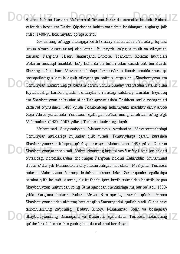 Buxoro   hokimi   Darvish   Muhammad   Tarxon   huzurida   xizmatda   bo’ladi.   Bobosi
vafotidan keyin esa Dashti Qipchoqda hokimiyat uchun boshlangan janglarga jalb
etilib, 1488-yil hokimiyatni qo’lga kiritdi.
XV asming so‘nggi choragiga kelib temuriy shahzodalar o‘rtasidagi toj-taxt
uchun   o‘zaro   kurashlar   avj   olib   ketadi.   Bu   paytda   ko‘pgina   mulk   va   viloyatlar,
xususan,   Farg‘ona,   Hisor,   Samarqand,   Buxoro,   Toshkent,   Xorazm   hududlari
o‘zlarini   mustaqil   hisoblab,   ko‘p   hollarda   bir-birlari   bilan   kurash   olib   borishardi.
Shuning   uchun   ham   Movarounnahrdagi   Temuriylar   saltanati   amalda   mustaqil
boshqariladigan   kichik-kichik   viloyatlarga   boiinib   ketgan   edi.   Shayboniyxon   esa
Temuriylar   hukmronligiga   barham   berish   uchun   bunday   vaziyatdan   ustalik   bilan
foydalanishga   harakat   qiladi.   Temuriylar   o‘rtasidagi   sulolaviy   urushlar,   keyinroq
esa Shayboniyxon qo‘shiniarini qo’llab-quvvatlashda Toshkent mulki zodagonlari
katta   rol   o‘ynashadi.   1485   -yilda   Toshkentdagi   hokimiyatni   mashhur   diniy   arbob
Xoja   Ahror   yordamida   Yunusxon   egallagan   bo’lsa,   uning   vafotidan   so‘ng   o'gli
Mahmudxon (1487- 1503-yillar.) Toshkent taxtini egallaydi.
Muhammad   Shayboniyxon   Mahmudxon   yordamida   Movarounnahrdagi
Temuriylar   mulklariga   hujumlar   qilib   turadi.   Temuriylarga   qarshi   kurashda
Shayboniyxonni   ittifoqchi   qilishga   uringan   Mahmudxon   1495-yilda   O‘trorni
Shayboniyxonga topshiradi. Mahmudxonning hujumi xavfi tufayli Andijon beklari
o‘rtasidagi   noroziliklardan   cho‘chigan   Farg'ona   hokimi   Zahiriddin   Muhammad
Bobur   o‘sha   yili   Mahmudxon   oliy   hukmronligini   tan   oladi.   1498-yilda   Toshkent
hokimi   Mahmudxon   5   ming   kishilik   qo‘shini   bilan   Samarqandni   egallashga
harakat   qilib   ko‘radi.   Ammo,   o‘z   ittifoqchiligini   buzib   shimoldan   bostirib   kelgan
Shayboniyxon hujumidan so'ng Samarqanddan chekinishga majbur bo’ladi. 1500-
yilda   Farg‘ona   hokimi   Bobur   Mirzo   Samarqandga   yurish   qiladi.   Ammo
Shayboniyxon undan oldinroq harakat qilib Samarqandni egallab oladi. O‘sha davr
tarixchilarining   ko'pchiligi   (Bobur,   Binoiy,   Muhammad   Solih   va   boshqalar)
Shayboniyxonning   Samarqand   va   Buxoroni   egallashida   Toshkent   hokimining
qo‘shinlari faol ishtirok etganligi haqida malumot berishgan.
8 