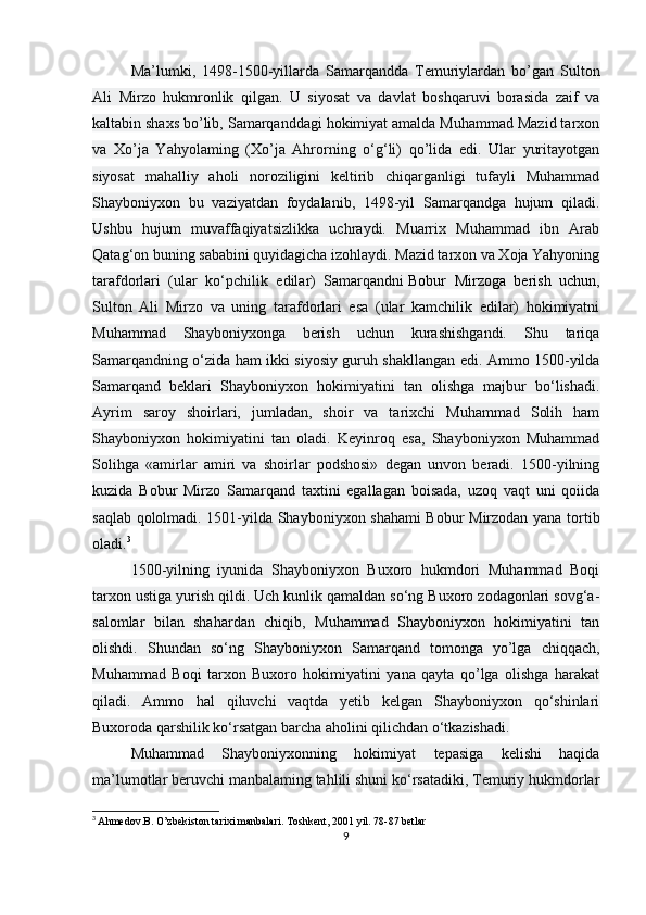 Ma’lumki,   1498-1500-yillarda   Samarqandda   Temuriylardan   bo’gan   Sulton
Ali   Mirzo   hukmronlik   qilgan.   U   siyosat   va   davlat   boshqaruvi   borasida   zaif   va
kaltabin shaxs bo’lib, Samarqanddagi hokimiyat amalda Muhammad Mazid tarxon
va   Xo’ja   Yahyolaming   (Xo’ja   Ahrorning   o‘g‘li)   qo’lida   edi.   Ular   yuritayotgan
siyosat   mahalliy   aholi   noroziligini   keltirib   chiqarganligi   tufayli   Muhammad
Shayboniyxon   bu   vaziyatdan   foydalanib,   1498-yil   Samarqandga   hujum   qiladi.
Ushbu   hujum   muvaffaqiyatsizlikka   uchraydi.   Muarrix   Muhammad   ibn   Arab
Qatag‘on buning sababini quyidagicha izohlaydi. Mazid tarxon va Xoja Yahyoning
tarafdorlari   (ular   ko‘pchilik   edilar)   Samarqandni   Bobur   Mirzoga   berish   uchun ,
Sulton   Ali   Mirzo   va   uning   tarafdorlari   esa   (ular   kamchilik   edilar)   hokimiyatni
Muhammad   Shayboniyxonga   berish   uchun   kurashishgandi.   Shu   tariqa
Samarqandning o‘zida ham ikki siyosiy guruh shakllangan edi. Ammo 1500-yilda
Samarqand   beklari   Shayboniyxon   hokimiyatini   tan   olishga   majbur   bo‘lishadi.
Ayrim   saroy   shoirlari,   jumladan,   shoir   va   tarixchi   Muhammad   Solih   ham
Shayboniyxon   hokimiyatini   tan   oladi.   Keyinroq   esa,   Shayboniyxon   Muhammad
Solihga   «amirlar   amiri   va   shoirlar   podshosi»   degan   unvon   beradi.   1500-yilning
kuzida   Bobur   Mirzo   Samarqand   taxtini   egallagan   boisada,   uzoq   vaqt   uni   qoiida
saqlab qololmadi. 1501-yilda Shayboniyxon shahami Bobur Mirzodan yana tortib
oladi. 3
1500-yilning   iyunida   Shayboniyxon   Buxoro   hukmdori   Muhammad   Boqi
tarxon ustiga yurish qildi. Uch kunlik qamaldan so‘ng Buxoro zodagonlari sovg‘a-
salomlar   bilan   shahardan   chiqib,   Muhammad   Shayboniyxon   hokimiyatini   tan
olishdi.   Shundan   so‘ng   Shayboniyxon   Samarqand   tomonga   yo’lga   chiqqach,
Muhammad   Boqi   tarxon   Buxoro   hokimiyatini   yana   qayta   qo’lga   olishga   harakat
qiladi.   Ammo   hal   qiluvchi   vaqtda   yetib   kelgan   Shayboniyxon   qo‘shinlari
Buxoroda qarshilik ko‘rsatgan barcha aholini qilichdan o‘tkazishadi.
Muhammad   Shayboniyxonning   hokimiyat   tepasiga   kelishi   haqida
ma’lumotlar beruvchi manbalaming tahlili shuni ko‘rsatadiki, Temuriy hukmdorlar
3
  Ahmedov.B. O’zbekiston tarixi manbalari.   Toshkent, 2001 yil. 78-87 betlar
9 