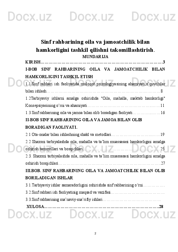 Sinf rahbarining oila va jamoatchilik bilan
hamkorligini tashkil qilishni takomillashtirish .
MUNDARIJA
KIRISH…………………………………………………………………………….3
I-BOB   SINF   RAHBARINING   OILA   VA   JAMOATCHILIK   BILAN
HAMKORLIGINI TASHKIL ETISH
1.1.Sinf   rahbari   ish   faoliyatida   muloqot   psixologiyasining   ahamiyati,o’quvchilar
bilan ishlash…………………………………………………………….…………8
1.2Tarbiyaviy   ishlarni   amalga   oshirishda   "Oila,   mahalla,   maktab   hamkorligi"
Konsepsiyasining o’rni va ahamiyati………………………………………..……11
1.3 Sinf rahbarining oila va jamoa bilan olib boradigan faoliyati…………...……16
II-BOB  SINF RAHBARINING OILA VA JAMOA BILAN OLIB 
BORADIGAN FAOLIYATI.
2.1 Ota-onalar bilan ishlashning shakl va metodlari………………………...……19
2.2 Shaxsni tarbiyalashda oila, mahalla va ta’lim muassasasi  hamkorligini amalga
oshirish tamoyillari va bosqichlari…………………………………………..……25
2.3. Shaxsni tarbiyalashda oila, mahalla va ta’lim muassasasi hamkorligini amalga
oshirish bosqichlari………………………………………………………………..27
III.BOB.   SINF RAHBARINING  OILA VA JAMOATCHILIK  BILAN OLIB
BORILADIGAN ISHLAR
3.1. Tarbiyaviy ishlar samaradorligini oshirishda sinf rahbarining o rni…………….ʻ
3.2. Sinf rahbari ish faoliyatinig maqsad va vazifasi…………………………………
3.3. Sinf rahbarining ma’naviy-ma’rifiy ishlari……………………………………
 XULOSA………………………………………………………………………..28
2 