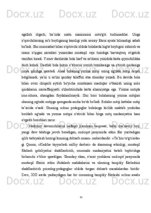 egallab   olgach,   ba’zida   matn   mazmunini   noto'g'ri   tushunadilar.   Unga
o'quvchilarning so'z boyligining kamligi yoki asosiy fikrni ajrata bilmasligi sabab
bo'ladi. Shu munosabat bilan o'qituvchi oldida bolalarda lug'at boyligini oshirish va
uiami   o'qigan   narsalari   yuzasidan   mustaqil   reja   tuzishga   barvaqtroq   o'rgatish
vazifasi turadi. Yozuv darslarida bola harf va so'zlami yozishda katta qiyinchilikka
duch keladi. Dastlab bola butun e’tiborini yozish texnikasiga va o'tirish qoidasiga
rioya   qilishga   qaratadi.   Awal   bolaning   yozma   nutqi   uning   og'zaki   nutqi   orqali
belgilanadi,   ya’ni   u   so'zni   qanday   talaffuz   etsa   shunday   yozadi.   Bu   davrda   bola
bilan   ovoz   chiqarib   aytish   bo'yicha   muntazam   mashqlar   o'tkazish   uning   imlo
qoidalarini   muvaffaqiyatli   o'zlashtirishida   katta   ahamiyatga   ega.   Yozma   nutqda
imo-ishora,   ohangdan   foydalanilmaydi.   Shu   bois   bolalarning   yozma   nutqlari
ulaming og'zaki nutqiga qaraganda ancha bo'sh bo'ladi. Bolalar nutqi kattalar nutqi
ta’sirida   o'sadi.   Shuning   uchun   pedagoglar   bolalarga   kichik   maktab   yoshidan
boshlab   og'zaki   va   yozma   nutqni   o'stirish   bilan   birga   nutq   madaniyatini   ham
o'rgatib borishlari zarur.
Naslimiz   davomchilarini   nafaqat   jismonan   baquwat,   balki   ma’naviy   boy,
yangi   davr   talabiga   javob   beradigan,   muloqot   jarayonida   erkin   fikr   yuritadigan
qilib tarbiyalash hozirgi kunning dolzarb muam- molaridandir. «Ta’lim to'g'risida»
gi   Qonun,   «Kadrlar   tayyorlash   milliy   dasturi»   da   shaxsning   erkinligi,   mustaqil
fikrlash   qobiliyatini   shakllantirish,   muomala   madaniyatini   tarkib   toptirishga
birlamchi   e’tibor   qaratilgan.   Shunday   ekan,   o'smir   yoshlarni   muloqot   jarayonida
mustaqil   flkrini   erkin   ifodalash   malakalarini   va   ularning   tanqidiy   fikrlashini
shakllantirish   psixolog-pedagoglar   oldida   turgan   dolzarb   masalalardan   biridir.
Zero,   XXI   asrda   yashaydigan   har   bir   insonning   tanqidiy   fikrlashi   uchun   awalo
11 