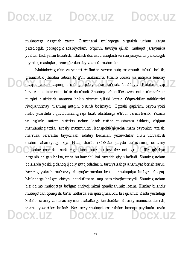muloqotga   o'rgatish   zarur.   O'smirlami   muloqotga   o'rgatish   uchun   ularga
psixologik,   pedagogik   adabiyotlami   o'qishni   tavsiya   qilish,   muloqot   jarayonida
yoshlar faoliyatini kuzatish, fikrlash doirasini aniqlash va shu jarayonda psixologik
o'yinlar, mashqlar, treninglardan foydalanish muhimdir.
  Maktabning  o'rta  va  yuqori   sinflarida  yozma  nutq  mazmunli, ta’sirli  bo‘lib,
grammatik   jihatdan   tobora   to‘g‘ri,   mukammal   tuzilib   boradi   va   natijada   bunday
nutq   og'zaki   nutqning   o‘sishiga   ijobiy   ta’sir   ko‘rsata   boshlaydi.   Bolalar   nutqi
bevosita kattalar nutqi ta’sirida o‘sadi. Shuning uchun 0‘qituvchi nutqi o‘quvchilar
nutqini   o'stirishda   namuna   bo'lib   xizmat   qilishi   kerak.   O'quvchilar   tafakkurini
rivojlantirmay,   ulaming   nutqini   o'stirib   bo'lmaydi.   Og'zaki   gapirish,   bayon   yoki
insho   yozishda   o'quvchilarning  reja   tuzib  olishlariga   e’tibor   berish   kerak.   Yozma
va   og'zaki   nutqni   o'stirish   uchun   kitob   ustida   muntazam   ishlash,   o'qigan
matnlaming   tezisi   (asosiy   mazmuni)ni,   konspekti(qiqacha   matn   bayoni)ni   tuzish,
ma’ruza,   referatlar   tayyorlash,   adabiy   kechalar,   yozuvchilar   bilan   uchrashish
muhim   ahamiyatga   ega.   Nutq   shartli   reflekslar   paydo   bo'lishining   umumiy
qonunlari   asosida   o'sadi.   Agar   kishi   biror   bir   tovushni   noto'g'ri   talaffuz   qilishga
o'rganib qolgan bo'lsa, unda bu kamchilikni tuzatish qiyin bo'ladi. Shuning uchun
bolalarda yoshligidanoq ijobiy nutq odatlarini tarbiyalashga ahamiyat berish zarur.
Bizning   yuksak   ma’naviy   ehtiyojlarimizdan   biri   —   muloqotga   bo'lgan   ehtiyoj.
Muloqotga   bo'lgan   ehtiyoj   qondirilmasa,   ong   ham   rivojlanmaydi.   Shuning   uchun
biz   doimo   muloqotga   bo'lgan   ehtiyojimizni   qondirishimiz   lozim.   Kimlar   bilandir
muloqotdan qoniqish, ba’zi hollarda esa qoniqmaslikni his qilamiz. Katta yoshdagi
kishilar rasmiy va norasmiy munosabatlarga kirishadilar. Rasmiy munosabatlar ish,
xizmat   yuzasidan   bo'ladi.   Norasmiy   muloqot   esa   ishdan   boshqa   paytlarda,   uyda
12 