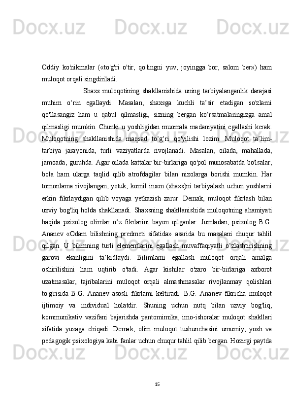 Oddiy   ko'nikmalar   («to'g'ri   o'tir,   qo'lingni   yuv,   joyingga   bor,   salom   ber»)   ham
muloqot orqali singdiriladi.
                              Shaxs   muloqotining   shakllanishida   uning   tarbiyalanganlik   darajasi
muhim   o‘rin   egallaydi.   Masalan,   shaxsga   kuchli   ta’sir   etadigan   so'zlarni
qo'llasangiz   ham   u   qabul   qilmasligi,   sizning   bergan   ko‘rsatmalaringizga   amal
qilmasligi mumkin. Chunki  u yoshligidan muomala madaniyatini egallashi  kerak.
Muloqotning   shakllanishida   maqsad   to‘g‘ri   qo'yilishi   lozim.   Muloqot   ta’lim-
tarbiya   jarayonida,   turli   vaziyatlarda   rivojlanadi.   Masalan,   oilada,   mahallada,
jamoada, guruhda. Agar oilada kattalar bir-birlariga qo'pol munosabatda bo'lsalar,
bola   ham   ularga   taqlid   qilib   atrofdagilar   bilan   nizolarga   borishi   mumkin.   Har
tomonlama  rivojlangan,  yetuk,   komil   inson   (shaxs)ni   tarbiyalash   uchun  yoshlarni
erkin   fikrlaydigan   qilib   voyaga   yetkazish   zarur.   Demak,   muloqot   fikrlash   bilan
uzviy bog'liq  holda  shakllanadi.  Shaxsning  shakllanishida  muloqotning  ahamiyati
haqida   psixolog   olimlar   o‘z   fikrlarini   bayon   qilganlar.   Jumladan,   psixolog   B.G.
Ananev   «Odam   bilishning   predmeti   sifatida»   asarida   bu   masalani   chuqur   tahlil
qilgan.   U   bilimning   turli   elementlarini   egallash   muvaffaqiyatli   o‘zlashtirishning
garovi   ekanligini   ta’kidlaydi.   Bilimlarni   egallash   muloqot   orqali   amalga
oshirilishini   ham   uqtirib   o'tadi.   Agar   kishilar   o'zaro   bir-birlariga   axborot
uzatmasalar,   tajribalarini   muloqot   orqali   almashmasalar   rivojlanmay   qolishlari
to'g'risida   B.G.   Ananev   asosli   fikrlami   keltiradi.   B.G.   Ananev   fikricha   muloqot
ijtimoiy   va   individual   holatdir.   Shuning   uchun   nutq   bilan   uzviy   bog'liq,
kommunikativ   vazifani   bajarishda   pantomimika,   imo-ishoralar   muloqot   shakllari
sifatida   yuzaga   chiqadi.   Demak,   olim   muloqot   tushunchasini   umumiy,   yosh   va
pedagogik psixologiya kabi fanlar uchun chuqur tahlil qilib bergan. Hozirgi paytda
15 