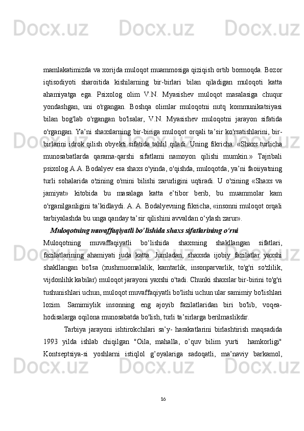 mamlakatimizda va xorijda muloqot muammosiga qiziqish ortib bormoqda. Bozor
iqtisodiyoti   sharoitida   kishilarning   bir-birlari   bilan   qiladigan   muloqoti   katta
ahamiyatga   ega.   Psixolog   olim   V.N.   Myasishev   muloqot   masalasiga   chuqur
yondashgan,   uni   o'rgangan.   Boshqa   olimlar   muloqotni   nutq   kommunikatsiyasi
bilan   bog'lab   o'rgangan   bo'lsalar,   V.N.   Myasishev   muloqotni   jarayon   sifatida
o'rgangan. Ya’ni   shaxslarning  bir-biriga  muloqot  orqali  ta’sir   ko'rsatishlarini,  bir-
birlarini idrok qilish obyekti  sifatida tahlil  qiladi. Uning fikricha:  «Shaxs turlicha
munosabatlarda   qarama-qarshi   sifatlami   namoyon   qilishi   mumkin.»   Tajribali
psixolog A.A. Bodalyev esa shaxs o'yinda, o'qishda, muloqotda, ya’ni faoiiyatning
turli   sohalarida   o'zining   o'mini   bilishi   zarurligini   uqtiradi.   U   o'zining   «Shaxs   va
jamiyat»   kitobida   bu   masalaga   katta   e’tibor   berib,   bu   muammolar   kam
o'rganilganligini ta’kidlaydi. A. A. Bodalyevning fikricha, «insonni muloqot orqali
tarbiyalashda bu unga qanday ta’sir qilishini avvaldan o‘ylash zarur». 
    Muloqotning muvaffaqiyatli bo’lishida shaxs sifatlarining o‘rni
Muloqotning   muvaffaqiyatli   bo‘lishida   shaxsning   shakllangan   sifatlari,
fazilatlarining   ahamiyati   juda   katta.   Jumladan,   shaxsda   ijobiy   fazilatlar   yaxshi
shakllangan   bo'lsa   (xushmuomalalik,   kamtarlik,   insonparvarlik,   to'g'ri   so'zlilik,
vijdonlihk kabilar) muloqot jarayoni yaxshi o'tadi. Chunki shaxslar bir-birini to'g'ri
tushunishlari uchun, muloqot muvaffaqiyatli bo'lishi uchun ular samimiy bo'lishlari
lozim.   Samimiylik   insonning   eng   ajoyib   fazilatlaridan   biri   bo'lib,   voqea-
hodisalarga oqilona munosabatda bo'lish, turli ta’sirlarga berilmaslikdir.
    Tarbiya   jarayoni   ishtirokchilari   sa’y-   harakatlarini   birlashtirish   maqsadida
1993   yilda   ishlab   chiqilgan   "Oila,   mahalla,   o’quv   bilim   yurti     hamkorligi"
Kontseptsiya-si   yoshlarni   istiqlol   g’oyalariga   sadoqatli,   ma’naviy   barkamol,
16 