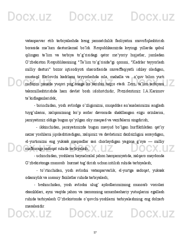 vatanparvar   etib   tarbiyalashda   keng   jamoatchilik   faoliyatini   muvofiqlashtirish
borasida   ma’lum   dasturilamal   bo’ldi.   Respublikamizda   keyingi   yillarda   qabul
qilingan   ta’lim   va   tarbiya   to’g’risidagi   qator   me’yoriy   hujjatlar,   jumladan
O’zbekiston   Respublikasining   "Ta’lim   to’g’risida"gi   qonuni,   "Kadrlar   tayyorlash
milliy   dasturi"   bozor   iqtisodiyoti   sharoitlarida   muvaffaqiyatli   ishlay   oladigan,
mustaqil   fikrlovchi   kadrlarni   tayyorlashda   oila,   mahalla   va     o’quv   bilim   yurti
nufuzini   yanada   yuqori   pog’onaga   ko’tarishni   taqzo   etadi.   Zero,   ta’lim-tarbiyani
takomillashtirishda   ham   davlat   bosh   islohotchidir,   Prezidentimiz   I.A.Karimov
ta’kidlaganlaridek,
-   birinchidan,   yosh   avlodga   o’zligimizni,   muqaddas   an’analarimizni   anglash
tuyg’ularini,   xalqimizning   ko’p   asrlar   davomida   shakllangan   ezgu   orzularini,
jamiyatimiz oldiga bugun qo’yilgan oliy maqsad va vazifalarni singdirish;
  -   ikkinchidan,   jamiyatimizda   bugun   mavjud   bo’lgan   hurfikrlikdan   qat’iy
nazar  yoshlarni  jipslashtiradigan,  xalqimiz  va davlatimiz daxlsizligini  asraydigan,
el-yurtimizni   eng   yuksak   maqsadlar   sari   chorlaydigan   yagona   g’oya   —   milliy
mafkuraga sadoqat ruhida tarbiyalash; 
- uchinchidan, yoshlarni baynalmilal jahon hamjamiyatida, xalqaro maydonda
O’zbekistonga munosib  hurmat tug’dirish uchun intilish ruhida tarbiyalash;
  -   to’rtinchidan,   yosh   avlodni   vatanparvarlik,   el-yurtga   sadoqat,   yuksak
odamiylik va insoniy fazilatlar ruhida tarbiyalash; 
-   beshinchidan,   yosh   avlodni   ulug’   ajdodlarimizning   munosib   vorislari
ekanliklari,   ayni   vaqtda   jahon   va   zamonning   umumbashariy   yutuqlarini   egallash
ruhida   tarbiyalash   O’zbekistonda   o’quvchi-yoshlarni   tarbiyalashning   eng   dolzarb
masalasidir. 
17 
