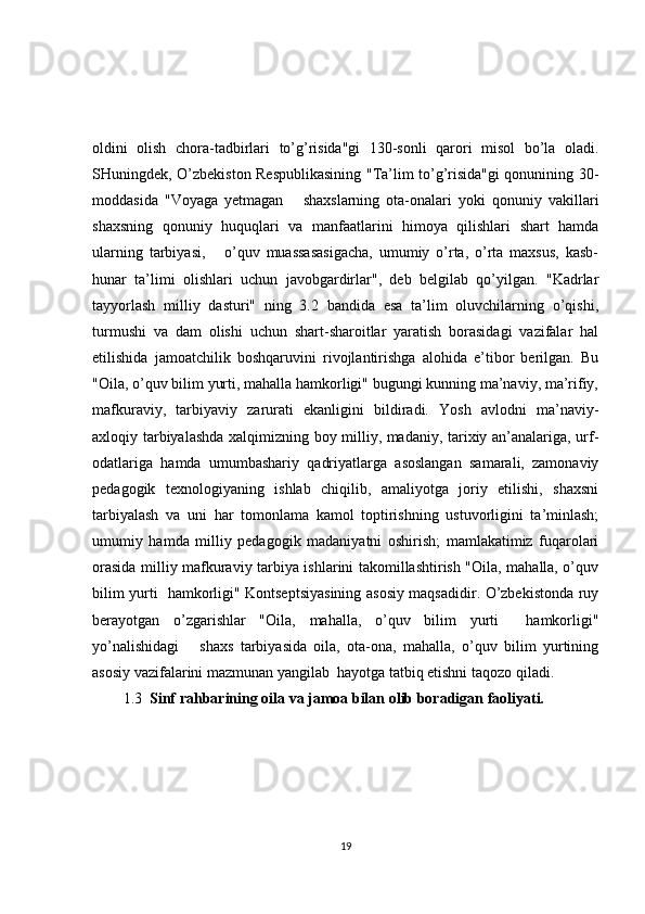 oldini   olish   chora-tadbirlari   to’g’risida"gi   130-sonli   qarori   misol   bo’la   oladi.
SHuningdek, O’zbekiston Respublikasining "Ta’lim to’g’risida"gi qonunining 30-
moddasida   "Voyaga   yetmagan       shaxslarning   ota-onalari   yoki   qonuniy   vakillari
shaxsning   qonuniy   huquqlari   va   manfaatlarini   himoya   qilishlari   shart   hamda
ularning   tarbiyasi,       o’quv   muassasasigacha,   umumiy   o’rta,   o’rta   maxsus,   kasb-
hunar   ta’limi   olishlari   uchun   javobgardirlar",   deb   belgilab   qo’yilgan.   "Kadrlar
tayyorlash   milliy   dasturi"   ning   3.2   bandida   esa   ta’lim   oluvchilarning   o’qishi,
turmushi   va   dam   olishi   uchun   shart-sharoitlar   yaratish   borasidagi   vazifalar   hal
etilishida   jamoatchilik   boshqaruvini   rivojlantirishga   alohida   e’tibor   berilgan.   Bu
"Oila, o’quv bilim yurti, mahalla hamkorligi" bugungi kunning ma’naviy, ma’rifiy,
mafkuraviy,   tarbiyaviy   zarurati   ekanligini   bildiradi.   Yosh   avlodni   ma’naviy-
axloqiy tarbiyalashda xalqimizning boy milliy, madaniy, tarixiy an’analariga, urf-
odatlariga   hamda   umumbashariy   qadriyatlarga   asoslangan   samarali,   zamonaviy
pedagogik   texnologiyaning   ishlab   chiqilib,   amaliyotga   joriy   etilishi,   shaxsni
tarbiyalash   va   uni   har   tomonlama   kamol   toptirishning   ustuvorligini   ta’minlash;
umumiy   hamda   milliy   pedagogik   madaniyatni   oshirish;   mamlakatimiz   fuqarolari
orasida milliy mafkuraviy tarbiya ishlarini takomillashtirish "Oila, mahalla, o’quv
bilim yurti   hamkorligi" Kontseptsiyasining asosiy maqsadidir. O’zbekistonda ruy
berayotgan   o’zgarishlar   "Oila,   mahalla,   o’quv   bilim   yurti     hamkorligi"
yo’nalishidagi       shaxs   tarbiyasida   oila,   ota-ona,   mahalla,   o’quv   bilim   yurtining
asosiy vazifalarini mazmunan yangilab  hayotga tatbiq etishni taqozo qiladi.
1.3   Sinf rahbarining oila va jamoa bilan olib boradigan faoliyati. 
19 