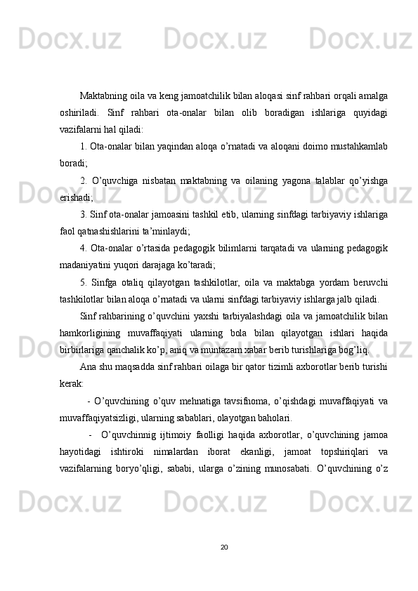 Maktabning oila va keng jamoatchilik bilan aloqasi sinf rahbari orqali amalga
oshiriladi.   Sinf   rahbari   ota-onalar   bilan   olib   boradigan   ishlariga   quyidagi
vazifalarni hal qiladi: 
1. Ota-onalar bilan yaqindan aloqa o’rnatadi va aloqani doimo mustahkamlab
boradi;
2.   O’quvchiga   nisbatan   maktabning   va   oilaning   yagona   talablar   qo’yishga
erishadi; 
3. Sinf ota-onalar jamoasini tashkil etib, ularning sinfdagi tarbiyaviy ishlariga
faol qatnashishlarini ta’minlaydi; 
4. Ota-onalar  o’rtasida  pedagogik bilimlarni  tarqatadi  va ularning pedagogik
madaniyatini yuqori darajaga ko’taradi;
5.   Sinfga   otaliq   qilayotgan   tashkilotlar,   oila   va   maktabga   yordam   beruvchi
tashkilotlar bilan aloqa o’rnatadi va ularni sinfdagi tarbiyaviy ishlarga jalb qiladi.
Sinf rahbarining o’quvchini yaxshi tarbiyalashdagi oila va jamoatchilik bilan
hamkorligining   muvaffaqiyati   ularning   bola   bilan   qilayotgan   ishlari   haqida
birbirlariga qanchalik ko’p, aniq va muntazam xabar berib turishlariga bog’liq.
Ana shu maqsadda sinf rahbari oilaga bir qator tizimli axborotlar berib turishi
kerak:
    -   O’quvchining   o’quv   mehnatiga   tavsifnoma,   o’qishdagi   muvaffaqiyati   va
muvaffaqiyatsizligi, ularning sabablari, olayotgan baholari.
    -     O’quvchinnig   ijtimoiy   faolligi   haqida   axborotlar,   o’quvchining   jamoa
hayotidagi   ishtiroki   nimalardan   iborat   ekanligi,   jamoat   topshiriqlari   va
vazifalarning   boryo’qligi,   sababi,   ularga   o’zining   munosabati.   O’quvchining   o’z
20 