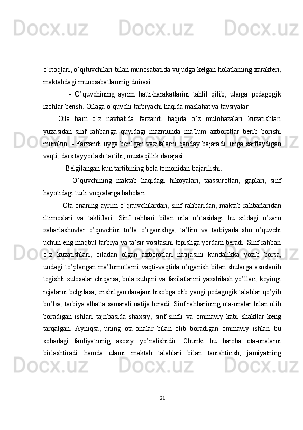 o’rtoqlari, o’qituvchilari bilan munosabatida vujudga kelgan holatlarning xarakteri,
maktabdagi munosabatlarnnig doirasi. 
      -   O’quvchining   ayrim   hatti-harakatlarini   tahlil   qilib,   ularga   pedagogik
izohlar berish. Oilaga o’quvchi tarbiyachi haqida maslahat va tavsiyalar.
Oila   ham   o’z   navbatida   farzandi   haqida   o’z   mulohazalari   kuzatishlari
yuzasidan   sinf   rahbariga   quyidagi   mazmunda   ma’lum   axborotlar   berib   borishi
mumkin:  -  Farzandi   uyga  berilgan  vazifalarni  qanday   bajaradi,  unga  sarflaydigan
vaqti, dars tayyorlash tartibi, mustaqillik darajasi.  
  - Belgilangan kun tartibining bola tomonidan bajarilishi.    
    -   O’quvchining   maktab   haqidagi   hikoyalari,   taassurotlari,   gaplari,   sinf
hayotidagi turli voqealarga baholari.   
-   Ota-onaning   ayrim   o’qituvchilardan,   sinf   rahbaridan,   maktab   rahbarlaridan
iltimoslari   va   takliflari.   Sinf   rahbari   bilan   oila   o’rtasidagi   bu   xildagi   o’zaro
xabarlashuvlar   o’quvchini   to’la   o’rganishga,   ta’lim   va   tarbiyada   shu   o’quvchi
uchun eng maqbul tarbiya va ta’sir vositasini topishga yordam beradi. Sinf rahbari
o’z   kuzatishlari,   oiladan   olgan   axborotlari   natijasini   kundalikka   yozib   borsa,
undagi   to’plangan   ma’lumotlarni   vaqti-vaqtida  o’rganish   bilan   shularga   asoslanib
tegishli xulosalar chiqarsa, bola xulqini va fazilatlarini yaxshilash yo’llari, keyingi
rejalarni belgilasa, erishilgan darajani hisobga olib yangi pedagogik talablar qo’yib
bo’lsa, tarbiya albatta samarali natija beradi. Sinf rahbarining ota-onalar bilan olib
boradigan   ishlari   tajribasida   shaxsiy,   sinf-sinfli   va   ommaviy   kabi   shakllar   keng
tarqalgan.   Ayniqsa,   uning   ota-onalar   bilan   olib   boradigan   ommaviy   ishlari   bu
sohadagi   faoliyatinnig   asosiy   yo’nalishidir.   Chunki   bu   barcha   ota-onalarni
birlashtiradi   hamda   ularni   maktab   talablari   bilan   tanishtirish,   jamiyatning
21 
