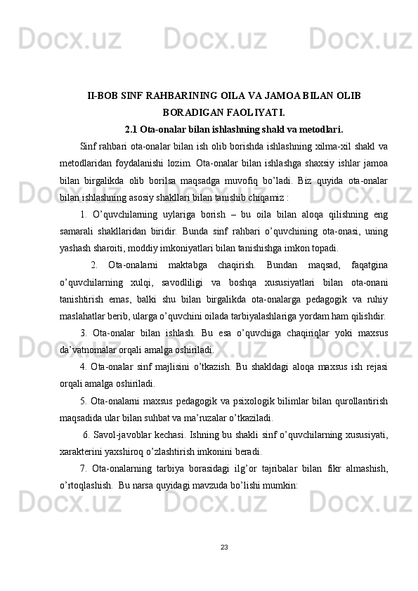 II-BOB  SINF RAHBARINING OILA VA JAMOA BILAN OLIB
BORADIGAN FAOLIYATI.
2.1 Ota-onalar bilan ishlashning shakl va metodlari.
Sinf rahbari ota-onalar bilan ish olib borishda ishlashning xilma-xil shakl va
metodlaridan   foydalanishi   lozim.   Ota-onalar   bilan   ishlashga   shaxsiy   ishlar   jamoa
bilan   birgalikda   olib   borilsa   maqsadga   muvofiq   bo’ladi.   Biz   quyida   ota-onalar
bilan ishlashning asosiy shakllari bilan tanishib chiqamiz : 
1.   O’quvchilarning   uylariga   borish   –   bu   oila   bilan   aloqa   qilishning   eng
samarali   shakllaridan   biridir.   Bunda   sinf   rahbari   o’quvchining   ota-onasi,   uning
yashash sharoiti, moddiy imkoniyatlari bilan tanishishga imkon topadi.
  2.   Ota-onalarni   maktabga   chaqirish.   Bundan   maqsad,   faqatgina
o’quvchilarning   xulqi,   savodliligi   va   boshqa   xususiyatlari   bilan   ota-onani
tanishtirish   emas,   balki   shu   bilan   birgalikda   ota-onalarga   pedagogik   va   ruhiy
maslahatlar berib, ularga o’quvchini oilada tarbiyalashlariga yordam ham qilishdir.
3.   Ota-onalar   bilan   ishlash.   Bu   esa   o’quvchiga   chaqiriqlar   yoki   maxsus
da’vatnomalar orqali amalga oshiriladi. 
4.   Ota-onalar   sinf   majlisini   o’tkazish.   Bu   shakldagi   aloqa   maxsus   ish   rejasi
orqali amalga oshiriladi. 
5. Ota-onalarni maxsus pedagogik va psixologik bilimlar bilan qurollantirish
maqsadida ular bilan suhbat va ma’ruzalar o’tkaziladi.
  6. Savol-javoblar kechasi. Ishning bu shakli sinf o’quvchilarning xususiyati,
xarakterini yaxshiroq o’zlashtirish imkonini beradi.
7.   Ota-onalarning   tarbiya   borasidagi   ilg’or   tajribalar   bilan   fikr   almashish,
o’rtoqlashish.  Bu narsa quyidagi mavzuda bo’lishi mumkin: 
23 