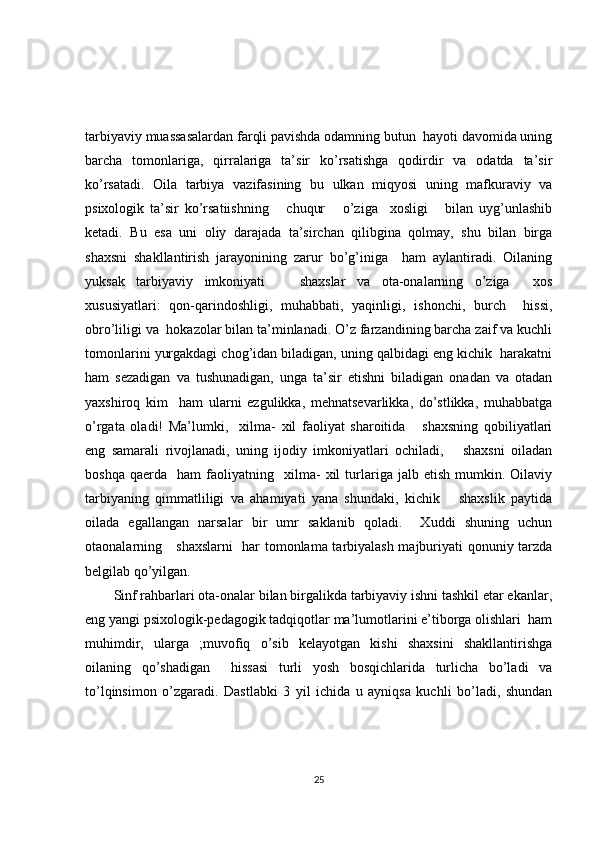 tarbiyaviy muassasalardan farqli pavishda odamning butun  hayoti davomida uning
barcha   tomonlariga,   qirralariga   ta’sir   ko’rsatishga   qodirdir   va   odatda   ta’sir
ko’rsatadi.   Oila   tarbiya   vazifasining   bu   ulkan   miqyosi   uning   mafkuraviy   va
psixologik   ta’sir   ko’rsatiishning       chuqur       o’ziga     xosligi       bilan   uyg’unlashib
ketadi.   Bu   esa   uni   oliy   darajada   ta’sirchan   qilibgina   qolmay,   shu   bilan   birga
shaxsni   shakllantirish   jarayonining   zarur   bo’g’iniga     ham   aylantiradi.   Oilaning
yuksak   tarbiyaviy   imkoniyati       shaxslar   va   ota-onalarning   o’ziga     xos
xususiyatlari:   qon-qarindoshligi,   muhabbati,   yaqinligi,   ishonchi,   burch     hissi,
obro’liligi va  hokazolar bilan ta’minlanadi. O’z farzandining barcha zaif va kuchli
tomonlarini yurgakdagi chog’idan biladigan, uning qalbidagi eng kichik  harakatni
ham   sezadigan   va   tushunadigan,   unga   ta’sir   etishni   biladigan   onadan   va   otadan
yaxshiroq   kim     ham   ularni   ezgulikka,   mehnatsevarlikka,   do’stlikka,   muhabbatga
o’rgata   oladi!   Ma’lumki,     xilma-   xil   faoliyat   sharoitida       shaxsning   qobiliyatlari
eng   samarali   rivojlanadi,   uning   ijodiy   imkoniyatlari   ochiladi,       shaxsni   oiladan
boshqa   qaerda     ham   faoliyatning     xilma-   xil   turlariga  jalb   etish   mumkin.  Oilaviy
tarbiyaning   qimmatliligi   va   ahamiyati   yana   shundaki,   kichik       shaxslik   paytida
oilada   egallangan   narsalar   bir   umr   saklanib   qoladi.     Xuddi   shuning   uchun
otaonalarning     shaxslarni   har tomonlama tarbiyalash majburiyati qonuniy tarzda
belgilab qo’yilgan. 
Sinf rahbarlari ota-onalar bilan birgalikda tarbiyaviy ishni tashkil etar ekanlar,
eng yangi psixologik-pedagogik tadqiqotlar ma’lumotlarini e’tiborga olishlari  ham
muhimdir,   ularga   ;muvofiq   o’sib   kelayotgan   kishi   shaxsini   shakllantirishga
oilaning   qo’shadigan     hissasi   turli   yosh   bosqichlarida   turlicha   bo’ladi   va
to’lqinsimon   o’zgaradi.   Dastlabki   3   yil   ichida   u   ayniqsa   kuchli   bo’ladi,   shundan
25 