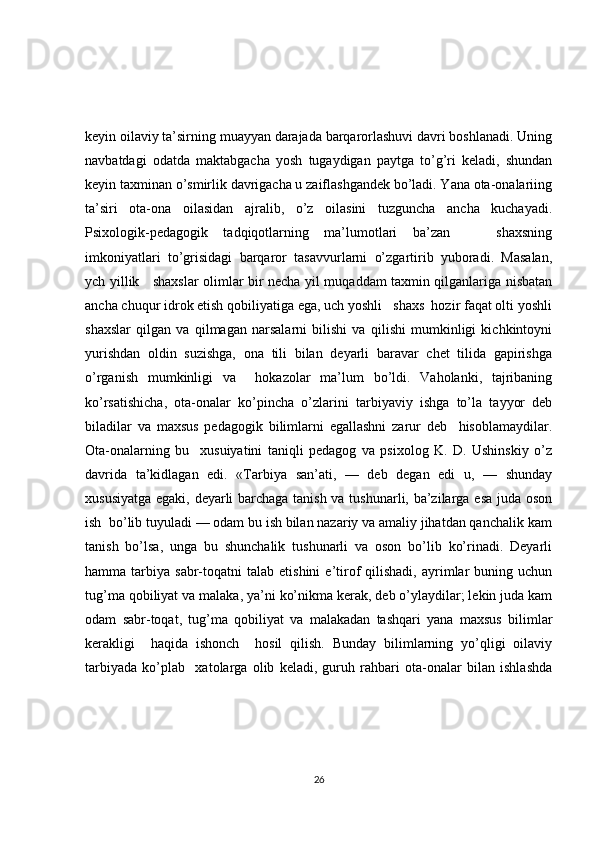 keyin oilaviy ta’sirning muayyan darajada barqarorlashuvi davri boshlanadi. Uning
navbatdagi   odatda   maktabgacha   yosh   tugaydigan   paytga   to’g’ri   keladi,   shundan
keyin taxminan o’smirlik davrigacha u zaiflashgandek bo’ladi. Yana ota-onalariing
ta’siri   ota-ona   oilasidan   ajralib,   o’z   oilasini   tuzguncha   ancha   kuchayadi.
Psixologik-pedagogik   tadqiqotlarning   ma’lumotlari   ba’zan       shaxsning
imkoniyatlari   to’grisidagi   barqaror   tasavvurlarni   o’zgartirib   yuboradi.   Masalan,
ych yillik     shaxslar olimlar bir necha yil muqaddam taxmin qilganlariga nisbatan
ancha chuqur idrok etish qobiliyatiga ega, uch yoshli   shaxs  hozir faqat olti yoshli
shaxslar   qilgan   va   qilmagan   narsalarni   bilishi   va   qilishi   mumkinligi   kichkintoyni
yurishdan   oldin   suzishga,   ona   tili   bilan   deyarli   baravar   chet   tilida   gapirishga
o’rganish   mumkinligi   va     hokazolar   ma’lum   bo’ldi.   Vaholanki,   tajribaning
ko’rsatishicha,   ota-onalar   ko’pincha   o’zlarini   tarbiyaviy   ishga   to’la   tayyor   deb
biladilar   va   maxsus   pedagogik   bilimlarni   egallashni   zarur   deb     hisoblamaydilar.
Ota-onalarning   bu     xusuiyatini   taniqli   pedagog   va   psixolog   K.   D.   Ushinskiy   o’z
davrida   ta’kidlagan   edi.   «Tarbiya   san’ati,   —   deb   degan   edi   u,   —   shunday
xususiyatga egaki, deyarli barchaga tanish va tushunarli, ba’zilarga esa juda oson
ish  bo’lib tuyuladi — odam bu ish bilan nazariy va amaliy jihatdan qanchalik kam
tanish   bo’lsa,   unga   bu   shunchalik   tushunarli   va   oson   bo’lib   ko’rinadi.   Deyarli
hamma  tarbiya  sabr-toqatni  talab   etishini   e’tirof   qilishadi,  ayrimlar  buning  uchun
tug’ma qobiliyat va malaka, ya’ni ko’nikma kerak, deb o’ylaydilar; lekin juda kam
odam   sabr-toqat,   tug’ma   qobiliyat   va   malakadan   tashqari   yana   maxsus   bilimlar
kerakligi     haqida   ishonch     hosil   qilish.   Bunday   bilimlarning   yo’qligi   oilaviy
tarbiyada   ko’plab     xatolarga   olib   keladi,   guruh   rahbari   ota-onalar   bilan   ishlashda
26 