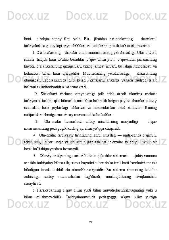 buni     hisobga   olmay   iloji   yo’q.   Bu     jihatdan   ota-onalarning       shaxslarni
tarbiyalashdagi quydagi qiyinchiliklari va  xatolarini ajratib ko’rsatish mumkin: 
1. Ota-onalarning     shaxslar bilan muomalasining yetishmasligi. Ular o’zlari,
ishlari     haqida   kam   so’zlab   beradilar,   o’quv  bilim   yurti     o’quvchilar   jamoasining
hayoti, o’z  shaxssining   qiziqishlari,  uning jamoat  ishlari,  bu ishga  munosabati  va
hokazolar   bilan   kam   qiziqadilar.   Muomalaning   yetishmasligi       shaxslarning
otaonadan   uzoqlashishiga   olib   keladi,   kattalarni   shaxsga   yanada   faolroq   ta’sir
ko’rsatish imkoniyatidan mahrum etadi.
  2.   Shaxslarni   mehnat   jarayonlariga   jalb   etish   orqali   ularning   mehnat
tarbiyasini tashkil qila bilmaslik ona ishga ko’milib ketgan paytda shaxslar oilaviy
ishlardan,   turar   joylardagi   ishlardan   va   hokazolardan   ozod   etiladilar.   Buning
natijasida mehnatga mensimay munosabatda bo’ladilar.
  3.     Ota-onalar   turmushida   salbiy   misollarning   mavjudligi       o’quv
muassasasining pedagogik kuch-g’ayratini yo’qqa chiqaradi.
  4.   Ota-onalar tarbiyaviy ta’sirining izchil emasligi  — onda-sonda o’qishini
tekshirish,     biror     nojo’ya ish uchun jazolash   va hokazolar axloqiy     immunitet
hosil bo’lishiga yordam bermaydi.
 5.   Oilaviy tarbiyaning asosi sifatida taqiqlashlar sistemasi — ijobiy namuna
asosida tarbiyalay bilmaslik, shaxs hayotini u har doim turli hatti-harakatni mashk
kiladigan   tarzda   tashkil   eta   olmaslik   natijasidir.   Bu   sistema   shaxsning   kattalar
xohishiga   salbiy   munosabatini   tug’diradi,   mustaqillikning   rivojlanishini
susaytiradi. 
6.   Harakatlarning   o’quv   bilim   yurti   bilan   muvofiqlashtirilmaganligi   yoki   u
bilan   kelishmovchilik.   Tarbiyalanuvchida   pedagogga,   o’quv   bilim   yurtiga
27 