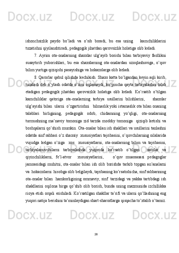ishonchsizlik   paydo   bo’ladi   va   o’sib   boradi,   bu   esa   uning       kamchiliklarini
tuzatishni qiyilanshtiradi, pedagogik jihatdan qarovsizlik holatiga olib keladi. 
7.   Ayrim   ota-onalarning   shaxslar   ulg’ayib   borishi   bilan   tarbiyaviy   faollikni
susaytirib   yuborishlari,   bu   esa   shaxslarning   ota-onalardan   uzoqlashuviga,   o’quv
bilim yurtiga qiziqishi pasayishiga va hokazolarga olib keladi. 
8. Qarorlar qabul qilishda kechikish. Shaxs katta bo’lgandan keyin aqli kirib,
tuzaladi  deb o’ylash odatda o’zini  oqlamaydi, ko’pincha qayta tarbiyalashni  talab
etadigan   pedagogik   jihatdan   qarovsizlik   holatiga   olib   keladi.   Ko’rsatib   o’tilgan
kamchiliklar   qatoriga   ota-onalarning   tarbiya   usullarini   bilishlarini,       shaxslar
ulg’ayishi bilan  ularni  o’zgartirishni   bilmaslik yoki istamaslik ota bilan onaning
talablari   birligining,   pedagogik   odob,   chidamning   yo’qligi,   ota-onalarning
turmushning   ma’naviy   tomoniga   zid   tarzda   moddiy   tomoniga     qiziqib   ketishi   va
boshqalarni qo’shish mumkin. Ota-onalar bilan ish shakllari va usullarini tanlashni
odatda sinf rahbari o’z shaxsiy  xususiyatlari tajribasini, o’quvchilarning oilalarida
vujudga   kelgan   o’ziga     xos     xususiyatlarni,   ota-onalarning   bilim   va   tajribasini,
tarbiyalanuvchilarni   tarbiyalashda   yuqorida   ko’rsatib   o’tilgan     xatolar   va
qiyinchiliklarni,   fe’l-atvor     xususiyatlarini,       o’quv   muassasasi   pedagoglar
jamoasidagi   muhitni,   ota-onalar   bilan   ish   olib   borishda   tarkib   topgan   an’analarni
va  hokazolarni  hisobga olib belgilaydi, tajribaning ko’rsatishicha, sinf rahbarining
ota-onalar  bilan    hamkorligining  ommaviy,   sinf.  tarzidagi  va   yakka  tartibdagi  ish
shakllarini   oqilona  birga   qo’shib   olib  borish,  bunda   uning  mazmunida   izchillikka
rioya etish orqali erishiladi. Ko’rsatilgan shakllar ta’rifi va ularni qo’llashning eng
yuqori natija berishini ta’minlaydigan shart-sharoitlarga qisqacha to’xtalib o’tamiz.
28 