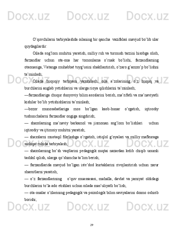 O’quvchilarni tarbiyalashda oilaning bir qancha  vazifalari mavjud bo’lib ular
quydagilardir: 
Oilada sog’lom muhitni yaratish, milliy ruh va turmush tarzini hisobga olish,
farzandlar   uchun   ota-ona   har   tomonlama   o’rnak   bo’lishi,   farzandlarning
otaonasiga, Vatanga muhabbat tuyg’usini shakllantirish, o’zaro g’amxo’p bo’lishni
ta’minlash;
Oilada   huquqiy   tarbiyani   yaxshilash,   oila   a’zolarining   o’z   huquq   va
burchlarini anglab yetishlarini va ularga rioya qilishlarini ta’minlash; 
—farzandlariga chuqur dunyoviy bilim asoslarini berish, ma’rifatli va ma’naviyatli
kishilar bo’lib yetishishlarini ta’minlash; 
—bozor   munosabatlariga   mos   bo’lgan   kasb-hunar   o’rgatish,   iqtisodiy
tushunchalarni farzandlar ongiga singdirish;
—   shaxslarning   ma’naviy   barkamol   va   jismonan   sog’lom   bo’lishlari       uchun
iqtisodiy va ijtimoiy muhitni yaratish;          
— shaxslarni  mustaqil  fikrlashga o’rgatish, istiqlol  g’oyalari va milliy mafkuraga
sadoqat ruhida tarbiyalash;          
—   shaxslarning   bo’sh   vaqtlarini   pedagogik   nuqtai   nazardan   kelib   chiqib   unumli
tashkil qilish, ularga qo’shimcha ta’lim berish;          
—   farzandlarida   mavjud   bo’lgan   iste’dod   kurtaklarini   rivojlantirish   uchun   zarur
sharoitlarni yaratish;
—   o’z   farzandlarining       o’quv   muassasasi,   mahalla,   davlat   va   jamiyat   oldidagi
burchlarini to’la ado etishlari uchun oilada mas’uliyatli bo’lish;           
— ota-onalar o’zlarining pedagogik va psixologik bilim saviyalarini doimo oshirib
borishi;          
29 