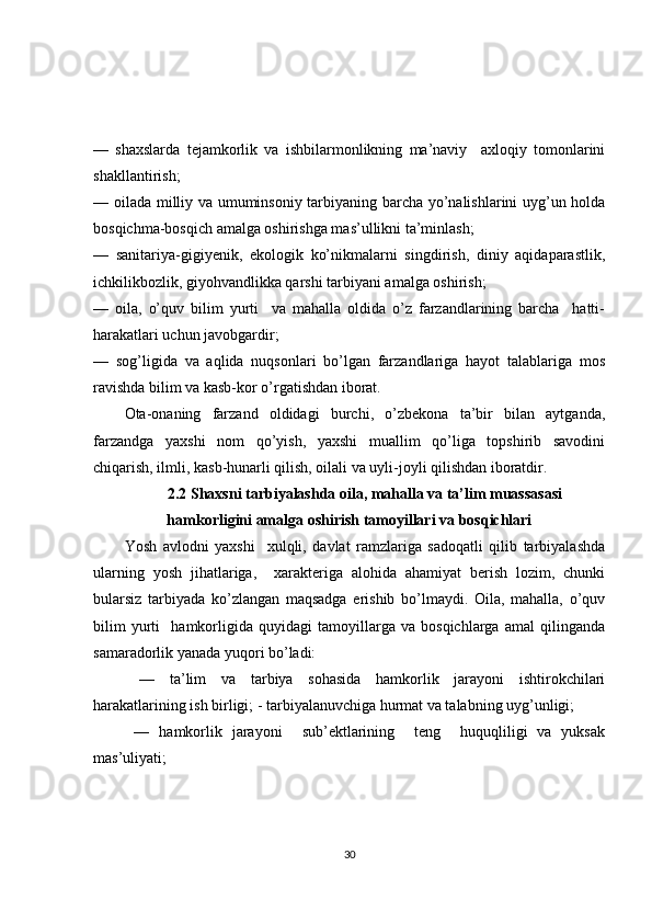 —   shaxslarda   tejamkorlik   va   ishbilarmonlikning   ma’naviy     axloqiy   tomonlarini
shakllantirish;           
— oilada milliy va umuminsoniy tarbiyaning barcha yo’nalishlarini uyg’un holda
bosqichma-bosqich amalga oshirishga mas’ullikni ta’minlash;
—   sanitariya-gigiyenik,   ekologik   ko’nikmalarni   singdirish,   diniy   aqidaparastlik,
ichkilikbozlik, giyohvandlikka qarshi tarbiyani amalga oshirish;
—   oila,   o’quv   bilim   yurti     va   mahalla   oldida   o’z   farzandlarining   barcha     hatti-
harakatlari uchun javobgardir;           
—   sog’ligida   va   aqlida   nuqsonlari   bo’lgan   farzandlariga   hayot   talablariga   mos
ravishda bilim va kasb-kor o’rgatishdan iborat. 
Ota-onaning   farzand   oldidagi   burchi,   o’zbekona   ta’bir   bilan   aytganda,
farzandga   yaxshi   nom   qo’yish,   yaxshi   muallim   qo’liga   topshirib   savodini
chiqarish, ilmli, kasb-hunarli qilish, oilali va uyli-joyli qilishdan iboratdir. 
2.2 Shaxsni tarbiyalashda oila, mahalla va ta’lim muassasasi
hamkorligini amalga oshirish tamoyillari va bosqichlari
Yosh   avlodni   yaxshi     xulqli,   davlat   ramzlariga   sadoqatli   qilib   tarbiyalashda
ularning   yosh   jihatlariga,     xarakteriga   alohida   ahamiyat   berish   lozim,   chunki
bularsiz   tarbiyada   ko’zlangan   maqsadga   erishib   bo’lmaydi.   Oila,   mahalla,   o’quv
bilim   yurti     hamkorligida   quyidagi   tamoyillarga   va   bosqichlarga   amal   qilinganda
samaradorlik yanada yuqori bo’ladi:         
  —   ta’lim   va   tarbiya   sohasida   hamkorlik   jarayoni   ishtirokchilari
harakatlarining ish birligi; - tarbiyalanuvchiga hurmat va talabning uyg’unligi; 
  —   hamkorlik   jarayoni     sub’ektlarining     teng     huquqliligi   va   yuksak
mas’uliyati;
30 