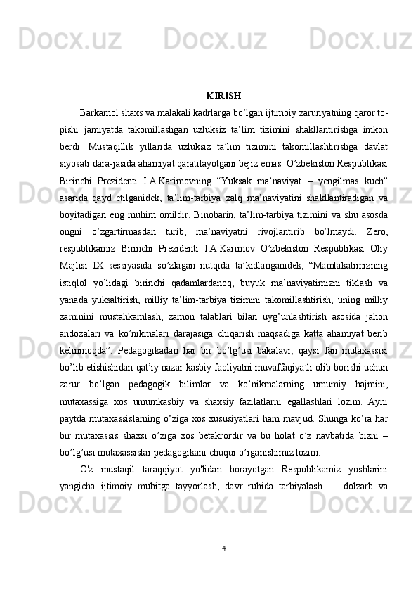KIRISH
Barkamol shaxs va malakali kadrlarga bo’lgan ijtimoiy zaruriyatning qaror to-
pishi   jamiyatda   takomillashgan   uzluksiz   ta’lim   tizimini   shakllantirishga   imkon
berdi.   Mustaqillik   yillarida   uzluksiz   ta’lim   tizimini   takomillashtirishga   davlat
siyosati dara-jasida ahamiyat qaratilayotgani bejiz emas. O’zbekiston Respublikasi
Birinchi   Prezidenti   I.A.Karimovning   “Yuksak   ma’naviyat   –   yengilmas   kuch”
asarida   qayd   etilganidek,   ta’lim-tarbiya   xalq   ma’naviyatini   shakllantiradigan   va
boyitadigan   eng   muhim   omildir.   Binobarin,   ta’lim-tarbiya   tizimini   va   shu   asosda
ongni   o’zgartirmasdan   turib,   ma’naviyatni   rivojlantirib   bo’lmaydi.   Zero,
respublikamiz   Birinchi   Prezidenti   I.A.Karimov   O’zbekiston   Respublikasi   Oliy
Majlisi   IX   sessiyasida   so’zlagan   nutqida   ta’kidlanganidek,   “Mamlakatimizning
istiqlol   yo’lidagi   birinchi   qadamlardanoq,   buyuk   ma’naviyatimizni   tiklash   va
yanada   yuksaltirish,   milliy   ta’lim-tarbiya   tizimini   takomillashtirish,   uning   milliy
zaminini   mustahkamlash,   zamon   talablari   bilan   uyg’unlashtirish   asosida   jahon
andozalari   va   ko’nikmalari   darajasiga   chiqarish   maqsadiga   katta   ahamiyat   berib
kelinmoqda”.   Pedagogikadan   har   bir   bo’lg’usi   bakalavr,   qaysi   fan   mutaxassisi
bo’lib etishishidan qat’iy nazar kasbiy faoliyatni muvaffaqiyatli olib borishi uchun
zarur   bo’lgan   pedagogik   bilimlar   va   ko’nikmalarning   umumiy   hajmini,
mutaxassiga   xos   umumkasbiy   va   shaxsiy   fazilatlarni   egallashlari   lozim.   Ayni
paytda mutaxassislarning  o’ziga xos  xususiyatlari  ham  mavjud. Shunga ko’ra  har
bir   mutaxassis   shaxsi   o’ziga   xos   betakrordir   va   bu   holat   o’z   navbatida   bizni   –
bo’lg’usi mutaxassislar pedagogikani chuqur o’rganishimiz lozim.
O'z   mustaqil   taraqqiyot   yo'lidan   borayotgan   Respublikamiz   yoshlarini
yangicha   ijtimoiy   muhitga   tayyorlash,   davr   ruhida   tarbiyalash   —   dolzarb   va
4 