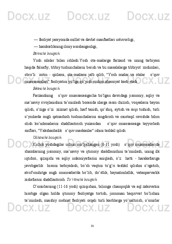  — faoliyat jarayonida millat va davlat manfaatlari ustuvorligi;
 — hamkorlikning ilmiy asoslanganligi; 
Birinchi bosqich.
Yosh   oilalar   bilan   ishlash.Yosh   ota-onalarga   farzand   va   uning   tarbiyasi
haqida falsafiy, tibbiy tushunchalarni berish va bu masalalarga tibbiyot  xodimlari,
obro’li     xotin   -   qizlarni,   ota-onalarni   jalb   qilib,   "Yosh   onalar   va   otalar       o’quv
muassasasilari" faoliyatini yo’lga qo’yish muhim ahamiyat kasb etadi. 
Ikkinchi bosqich .
Farzandning       o’quv   muassasasigacha   bo’lgan   davridagi   jismoniy,   aqliy   va
ma’naviy rivojlanishini ta’minlash borasida ularga rasm chizish, voqealarni bayon
qilish, o’ziga o’zi    xizmat  qilish, harf tanish, qo’shiq, aytish va raqs tushish, turli
o’yinlarda   ongli   qatnashish   tushunchalarini   singdirish   va   mustaqil   ravishda   bilim
olish   ko’nikmalarini   shakllantirish   yuzasidan       o’quv   muassasasiga   tayyorlash
sinflari, "Yakshanbalik   o’quv maskanlar" ishini tashkil qilish. 
Uchinchi bosqich .
Kichik  yoshdagilar  uchun  mo’ljallangan  (6-11  yosh)      o’quv  muassasalarida
shaxslarning   jismoniy,   ma’naviy   va   ijtimoiy   shakllanishini   ta’minlash,   uning   ilk
iqtidori,   qiziqishi   va   aqliy   imkoniyatlarini   aniqlash,   o’z     hatti   -   harakatlariga
javobgarlik     hissini   tarbiyalash,   bo’sh   vaqtini   to’g’ri   tashkil   qilishni   o’rgatish,
atrof-muhitga   ongli   munosabatda   bo’lib,   do’stlik,   baynalmilallik,   vatanparvarlik
xislatlarini shakllantirish.  To’rtinchi bosqich .
O’smirlarning (11-16 yosh) qiziqishini, bilimga chanqoqlik va aql zakovatini
hisobga   olgan   holda   ijtimoiy   faoliyatga   tortish,   jismonan   baquvvat   bo’lishini
ta’minlash,   maishiy   mehnat   faoliyati   orqali   turli   kasblarga   yo’naltirish,   o’smirlar
31 