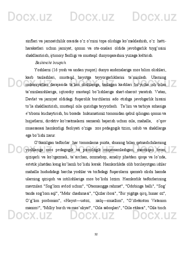 sinflari va jamoatchilik orasida o’z o’rnini topa olishiga ko’maklashish, o’z   hatti-
harakatlari   uchun   jamiyat,   qonun   va   ota-onalari   oldida   javobgarlik   tuyg’usini
shakllantirish, ijtimoiy faolligi va mustaqil dunyoqarashini yuzaga keltirish.
  Beshinchi bosqich. 
Yoshlarni (16 yosh va undan yuqori) dunyo andozalariga mos bilim olishlari,
kasb   tanlashlari,   mustaqil   hayotga   tayyorgarliklarini   ta’minlash.   Ularning
imkoniyatlari   darajasida   ta’lim   olishlariga,   tanlagan   kasblari   bo’yicha   ish   bilan
ta’minlanishlariga,   iqtisodiy   mustaqil   bo’lishlariga   shart-sharoit   yaratish.   Vatan,
Davlat   va   jamiyat   oldidagi   fuqarolik   burchlarini   ado   etishga   javobgarlik   hissini
to’la shakllantirish, mustaqil oila qurishga tayyorlash.   Ta’lim va tarbiya sohasiga
e’tiborni kuchaytirish, bu borada  hukumatimiz tomonidan qabul qilingan qonun va
hujjatlarni,   direktiv   ko’rsatmalarni   samarali   bajarish   uchun   oila,  mahalla,       o’quv
muassasasi   hamkorligi   faoliyati   o’ziga     xos   pedagogik   tizim,   uslub   va   shakllarga
ega bo’lishi zarur.      
O’tkazilgan tadbirlar   har tomonlama puxta, shuning bilan qatnashchilarning
yoshlariga   mos   pedagogik   va   psixologik   mujassamlashgan,   mantiiqan   teran,
qiziqarli   va   ko’rgazmali,   ta’sirchan,   ommabop,   amaliy   jihatdan   qisqa   va   lo’nda,
estetik jihatdan keng ko’lamli bo’lishi kerak. Hamkorlikda olib borilayotgan ishlar
mahalla   hududidagi   barcha   yoshlar   va   toifadagi   fuqarolarni   qamrab   olishi   hamda
ularning   qiziqish   va   intilishlariga   mos   bo’lishi   lozim.   Hamkorlik   tadbirlarining
mavzulari "Sog’lom avlod uchun", "Otaonangga rahmat", "Odobinga balli", "Sog’
tanda sog’lom aql", "Mehr chashmasi", "Qizlar ibosi", "Bir yigitga qirq, hunar oz",
O’g’lim   posbonim",   «Hayot—ustoz,     xalq—muallim",   "O’zbekiston   Vatanim
manim!", "Milliy burch va mas’uliyat", "Oila saboqlari", "Oila etikasi", "Oila tinch
32 