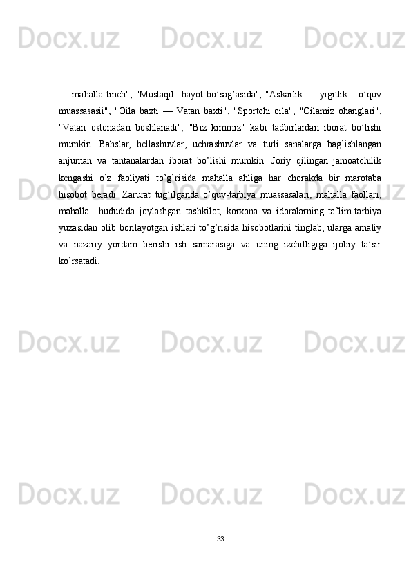 —   mahalla   tinch",   "Mustaqil     hayot   bo’sag’asida",   "Askarlik   —   yigitlik       o’quv
muassasasii",   "Oila   baxti   —   Vatan   baxti",   "Sportchi   oila",   "Oilamiz   ohanglari",
"Vatan   ostonadan   boshlanadi",   "Biz   kimmiz"   kabi   tadbirlardan   iborat   bo’lishi
mumkin.   Bahslar,   bellashuvlar,   uchrashuvlar   va   turli   sanalarga   bag’ishlangan
anjuman   va   tantanalardan   iborat   bo’lishi   mumkin.   Joriy   qilingan   jamoatchilik
kengashi   o’z   faoliyati   to’g’risida   mahalla   ahliga   har   chorakda   bir   marotaba
hisobot   beradi.   Zarurat   tug’ilganda   o’quv-tarbiya   muassasalari,   mahalla   faollari,
mahalla     hududida   joylashgan   tashkilot,   korxona   va   idoralarning   ta’lim-tarbiya
yuzasidan  olib  borilayotgan  ishlari  to’g’risida  hisobotlarini  tinglab,  ularga  amaliy
va   nazariy   yordam   berishi   ish   samarasiga   va   uning   izchilligiga   ijobiy   ta’sir
ko’rsatadi. 
33 