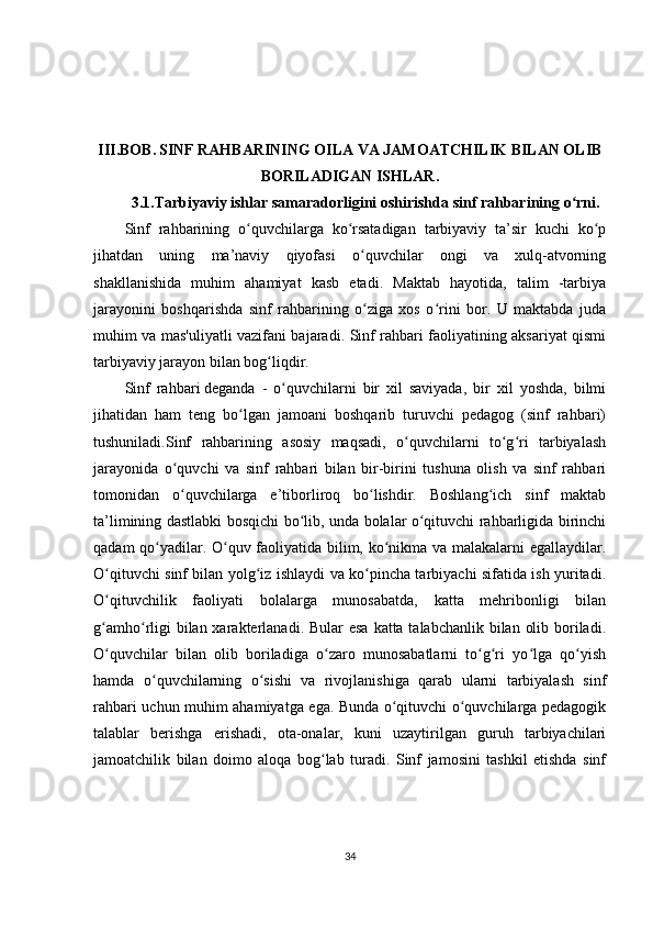 III.BOB.   SINF RAHBARINING OILA VA JAMOATCHILIK BILAN OLIB
BORILADIGAN ISHLAR.
3.1. Tarbiyaviy ishlar samaradorligini oshirishda sinf rahbarining o rni.ʻ
Sinf   rahbarining   o quvchilarga   ko rsatadigan   tarbiyaviy   ta’sir   kuchi   ko p	
ʻ ʻ ʻ
jihatdan   uning   ma’naviy   qiyofasi   o quvchilar   ongi   va   xulq-atvorning	
ʻ
shakllanishida   muhim   ahamiyat   kasb   etadi.   Maktab   hayotida,   talim   -tarbiya
jarayonini   boshqarishda   sinf   rahbarining   o ziga   xos   o rini   bor.   U   maktabda   juda
ʻ ʻ
muhim va mas'uliyatli vazifani bajaradi. Sinf rahbari faoliyatining aksariyat qismi
tarbiyaviy jarayon bilan bog liqdir.	
ʻ
Sinf   rahbari   deganda   -   o quvchilarni   bir   xil   saviyada,   bir   xil   yoshda,   bilmi	
ʻ
jihatidan   ham   teng   bo lgan   jamoani   boshqarib   turuvchi   pedagog   (sinf   rahbari)	
ʻ
tushuniladi.Sinf   rahbarining   asosiy   maqsadi,   o quvchilarni   to g ri   tarbiyalash	
ʻ ʻ ʻ
jarayonida   o quvchi   va   sinf   rahbari   bilan   bir-birini   tushuna   olish   va   sinf   rahbari	
ʻ
tomonidan   o quvchilarga   e’tiborliroq   bo lishdir.   Boshlang ich   sinf   maktab
ʻ ʻ ʻ
ta’limining dastlabki bosqichi bo lib, unda bolalar o qituvchi rahbarligida birinchi	
ʻ ʻ
qadam qo yadilar. O quv faoliyatida bilim, ko nikma va malakalarni egallaydilar.	
ʻ ʻ ʻ
O qituvchi sinf bilan yolg iz ishlaydi va ko pincha tarbiyachi sifatida ish yuritadi.	
ʻ ʻ ʻ
O qituvchilik   faoliyati   bolalarga   munosabatda,   katta   mehribonligi   bilan
ʻ
g amho rligi  bilan xarakterlanadi. Bular esa  katta talabchanlik bilan olib boriladi.
ʻ ʻ
O quvchilar   bilan   olib   boriladiga   o zaro   munosabatlarni   to g ri   yo lga   qo yish
ʻ ʻ ʻ ʻ ʻ ʻ
hamda   o quvchilarning   o sishi   va   rivojlanishiga   qarab   ularni   tarbiyalash   sinf	
ʻ ʻ
rahbari uchun muhim ahamiyatga ega. Bunda o qituvchi o quvchilarga pedagogik	
ʻ ʻ
talablar   berishga   erishadi,   ota-onalar,   kuni   uzaytirilgan   guruh   tarbiyachilari
jamoatchilik   bilan   doimo   aloqa   bog lab   turadi.   Sinf   jamosini   tashkil   etishda   sinf	
ʻ
34 
