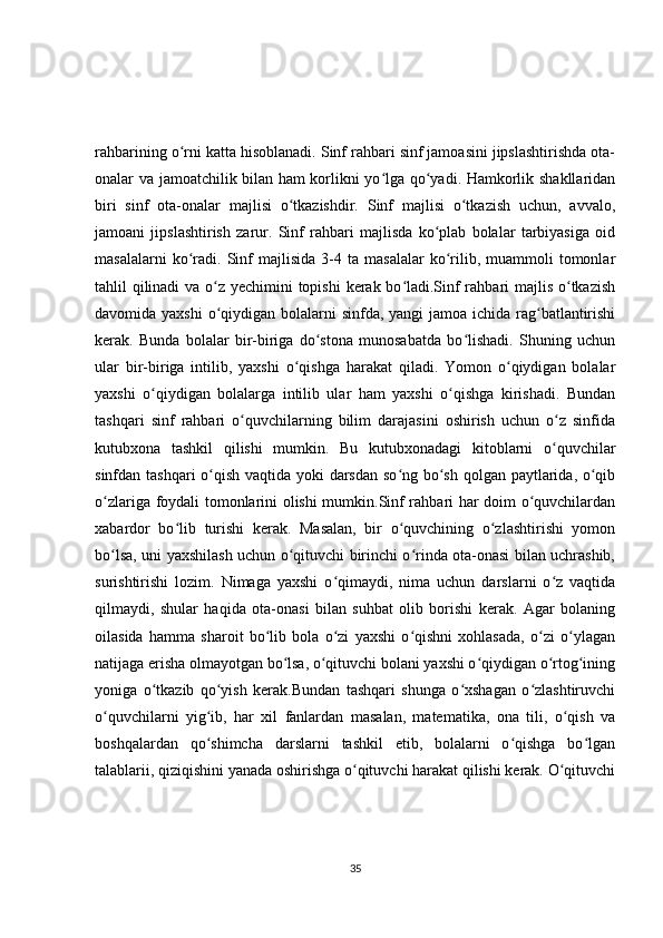 rahbarining o rni katta hisoblanadi. Sinf rahbari sinf jamoasini jipslashtirishda ota-ʻ
onalar va jamoatchilik bilan ham korlikni yo lga qo yadi. Hamkorlik shakllaridan	
ʻ ʻ
biri   sinf   ota-onalar   majlisi   o tkazishdir.   Sinf   majlisi   o tkazish   uchun,   avvalo,	
ʻ ʻ
jamoani   jipslashtirish   zarur.   Sinf   rahbari   majlisda   ko plab   bolalar   tarbiyasiga   oid	
ʻ
masalalarni   ko radi.  Sinf   majlisida   3-4  ta   masalalar   ko rilib,  muammoli   tomonlar	
ʻ ʻ
tahlil qilinadi  va o z yechimini  topishi  kerak bo ladi.Sinf  rahbari majlis o tkazish	
ʻ ʻ ʻ
davomida yaxshi  o qiydigan bolalarni  sinfda, yangi  jamoa ichida rag batlantirishi
ʻ ʻ
kerak.   Bunda   bolalar   bir-biriga   do stona   munosabatda   bo lishadi.   Shuning   uchun	
ʻ ʻ
ular   bir-biriga   intilib,   yaxshi   o qishga   harakat   qiladi.   Yomon   o qiydigan   bolalar	
ʻ ʻ
yaxshi   o qiydigan   bolalarga   intilib   ular   ham   yaxshi   o qishga   kirishadi.   Bundan	
ʻ ʻ
tashqari   sinf   rahbari   o quvchilarning   bilim   darajasini   oshirish   uchun   o z   sinfida	
ʻ ʻ
kutubxona   tashkil   qilishi   mumkin.   Bu   kutubxonadagi   kitoblarni   o quvchilar	
ʻ
sinfdan tashqari  o qish vaqtida yoki  darsdan so ng bo sh qolgan paytlarida, o qib	
ʻ ʻ ʻ ʻ
o zlariga foydali tomonlarini olishi mumkin.Sinf rahbari har doim o quvchilardan	
ʻ ʻ
xabardor   bo lib   turishi   kerak.   Masalan,   bir   o quvchining   o zlashtirishi   yomon	
ʻ ʻ ʻ
bo lsa, uni yaxshilash uchun o qituvchi birinchi o rinda ota-onasi bilan uchrashib,	
ʻ ʻ ʻ
surishtirishi   lozim.   Nimaga   yaxshi   o qimaydi,   nima   uchun   darslarni   o z   vaqtida	
ʻ ʻ
qilmaydi,   shular   haqida   ota-onasi   bilan   suhbat   olib   borishi   kerak.   Agar   bolaning
oilasida   hamma   sharoit   bo lib   bola   o zi   yaxshi   o qishni   xohlasada,   o zi   o ylagan	
ʻ ʻ ʻ ʻ ʻ
natijaga erisha olmayotgan bo lsa, o qituvchi bolani yaxshi o qiydigan o rtog ining	
ʻ ʻ ʻ ʻ ʻ
yoniga   o tkazib   qo yish   kerak.Bundan   tashqari   shunga   o xshagan   o zlashtiruvchi	
ʻ ʻ ʻ ʻ
o quvchilarni   yig ib,   har   xil   fanlardan   masalan,   matematika,   ona   tili,   o qish   va	
ʻ ʻ ʻ
boshqalardan   qo shimcha   darslarni   tashkil   etib,   bolalarni   o qishga   bo lgan	
ʻ ʻ ʻ
talablarii, qiziqishini yanada oshirishga o qituvchi harakat qilishi kerak. O qituvchi	
ʻ ʻ
35 