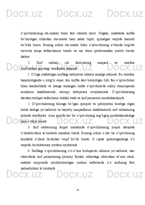 o quvchilarning   ota-onalari   bilan   faol   ishlashi   zarur.   Negaki,   maktabda   sinfdaʻ
bo layotgan   ishlardan   ota-onalar   ham   xabar   topib,   qiynalgan   vaqtida   hamroh
ʻ
bo lishi   lozim.   Buning   uchun   ota-onalar   bilan   o qituvchining   o rtasida   bog lab
ʻ ʻ ʻ ʻ
turuvchi   aloqa   daftarchasini   tutishi   va   uni   doim   qoldirmasdan   yuritib   turishi
darkor.
2.   Sinf   rahbari   ish   faoliyatinig   maqsad   va   vazifasi
Sinf rahbari quyidagi vazifalarni bajaradi:
1. O ziga yuklatilgan sinfdagi tarbiyaviy ishlarni amalga oshiradi. Bu vazifani	
ʻ
bajarayotganda u yolg iz emas, shu sinfda dars berayotgan turli fan o qituvchilari	
ʻ ʻ
bilan   hamkorlikda   va   ularga   suyangan   holda   o quvchilarda   milliy   dunyoqarash	
ʻ
asoslarini   shakllantiradi,   axloqiy   tarbiyasini   rivojlantiradi.   O quvchilarning	
ʻ
darsdan tashqari tadbirlarini tashkil etadi va sinf jamoasini mustahkamlaydi.
2.   O quvchilarning   bilimga   bo lgan   qiziqish   va   qobiliyatini   hisobga   olgan	
ʻ ʻ
holda   kasbga   yo naltirish   va   hayotiy   maqsadlarini   shakllantirish   sinf   rahbarining	
ʻ
alohida vazifasidir. Ayni paytda har bir o quvchining sog ligini mustahkamlashga	
ʻ ʻ
ham e’tabor beradi.
3.   Sinf   rahbarining   diqqat   markazida   o quvchilarning   yuqori   darajada	
ʻ
o zlashtirishini   ta’minlash   masalasi   turadi.   Buning   uchun   u   har   bir   o quvchining	
ʻ ʻ
kundalik   o zlash   tirishidan   voqif   bo lib   turadi.   O   rqada   qolayotganlarga   o z	
ʻ ʻ ʻ
vaqtida, kechiktirmay yordam uyishtiradi.
4.   Sinfdagi   o quvchilarning   o z-o zini   boshqarish   ishlarini   yo naltiradi,   ular	
ʻ ʻ ʻ ʻ
ishtirokida   sinf   jamoasining   ijtimoiy   foydali   ishlardagi   ishtirokini   ta’min   etadi,
maktab   miqyosida   uyishtirilayotgan   muhim   tadbirlarda   o z   sinfining   faol	
ʻ
qatnashishini ta’minlaydi.
36 