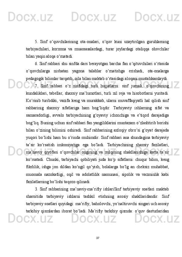 5.   Sinf   o quvchilarining   ota-onalari,   o quv   kuni   uzaytirilgan   guruhlarningʻ ʻ
tarbiyachilari,   korxona   va   muassasalardagi,   turar   joylardagi   otaliqqa   oluvchilar
bilan yaqin aloqa o rnatadi.	
ʻ
6. Sinf rahbari shu sinfda dars berayotgan barcha fan o qituvchilari o rtasida	
ʻ ʻ
o quvchilarga   nisbatan   yagona   talablar   o rnatishga   erishadi,   ota-onalarga	
ʻ ʻ
pedagogik bilimlar tarqatib, oila bilan maktab o rtasidagi aloqani mustahkamlaydi.	
ʻ
7.   Sinf   rahbari   o z   sinfidagi   turli   hujjatlarni:   sinf   jurnali,   o quvchining	
ʻ ʻ
kundaliklari,   tabellar,   shaxsiy   ma’lumotlari,   turli   xil   reja   va   hisobotlarni   yuritadi.
Ko rinib turibdiki, vazifa keng va murakkab, ularni  muvaffaqiyatli  hal  qilish sinf	
ʻ
rahbarinig   shaxsiy   sifatlariga   ham   bog liqdir.   Tarbiyaviy   ishlarning   sifat   va	
ʻ
samaradorligi,   avvalo   tarbiyachining   g oyaviy   ichonchiga   va   e’tiqod   darajadiga	
ʻ
bog liq. Buning uchun sinf rahbari fan yangiliklarini muntazam o zlashtirib borishi	
ʻ ʻ
bilan   o zining   bilimini   oshiradi.   Sinf   rahbarining   axloqiy   obro si   g oyat   darajada	
ʻ ʻ ʻ
yuqori  bo lishi  ham  bu o rinda muhimdir. Sinf  rahbari  ana shundagina tarbiyaviy	
ʻ ʻ
ta’sir   ko rsatish   imkoniyatiga   ega   bo ladi.   Tarbiyachining   shaxsiy   fazilatlari,
ʻ ʻ
ma’naviy   qiyofasi   o quvchilar   ongining   va   xulqining   shakllanishiga   katta   ta’sir	
ʻ
ko rsatadi.   Chunki,   tarbiyachi   qobiliyati   juda   ko p   sifatlarni:	
ʻ ʻ   chuqur   bilim ,   keng
fikrlilik,   ishga   jon   dildan   ko ngil   qo yish,   bolalarga   bo lg   an   cheksiz   muhabbat,	
ʻ ʻ ʻ
muomala   nazokatligi,   oqil   va   adolatlilik   namunasi,   sipolik   va   vazminlik   kabi
fazilatlarning bo lishi taqozo qilinadi.	
ʻ
3.   Sinf   rahbarining   ma’naviy-ma’rifiy   ishlariSinf   tarbiyaviy   soatlari   maktab
sharoitida   tarbiyaviy   ishlarni   tashkil   etishning   asosiy   shakllaridandir.   Sinf
tarbiyaviy soatlari quyidagi: ma’rifiy, baholovchi, yo naltiruvchi singari uch asosiy	
ʻ
tarkibiy   qismlardan   iborat   bo ladi.   Ma’rifiy   tarkibiy   qismda:   o quv   dasturlaridan	
ʻ ʻ
37 