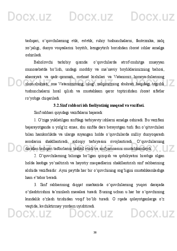 tashqari,   o quvchilarning   etik,   estetik,   ruhiy   tushunchalarni,   fantexnika,   xalqʻ
xo jaligi,   dunyo   voqealarini   boyitib,   kengaytirib   borishdan   iborat   ishlar   amalga	
ʻ
oshiriladi.
Baholovchi   tarkibiy   qismda:   o quvchilarda   atrof-muhitga   muayyan	
ʻ
munosabatda   bo lish,   undagi   moddiy   va   ma’naviy   boyliklarimizning   bahosi,	
ʻ
ahamiyati   va   qadr-qimmati,   mehnat   kishilari   va   Vatanimiz   himoyachilarining
shon-shuhrati,   ona   Vatanimizning,   ulug   xalqimizning   shuhrati   haqidagi   tegishli	
ʻ
tushunchalarni   hosil   qilish   va   mustahkam   qaror   toptirishdan   iborat   sifatlar
ro yobga chiqariladi.	
ʻ
3.2. Sinf rahbari ish faoliyatinig maqsad va vazifasi.
Sinf rahbari quyidagi vazifalarni bajaradi:
1. O ziga yuklatilgan sinfdagi tarbiyaviy ishlarni amalga oshiradi. Bu vazifani	
ʻ
bajarayotganda u yolg iz emas, shu sinfda dars berayotgan turli fan o qituvchilari	
ʻ ʻ
bilan   hamkorlikda   va   ularga   suyangan   holda   o quvchilarda   milliy   dunyoqarash	
ʻ
asoslarini   shakllantiradi,   axloqiy   tarbiyasini   rivojlantiradi.   O quvchilarning	
ʻ
darsdan tashqari tadbirlarini tashkil etadi va sinf jamoasini mustahkamlaydi.
2.   O quvchilarning   bilimga   bo lgan   qiziqish   va   qobiliyatini   hisobga   olgan	
ʻ ʻ
holda   kasbga   yo naltirish   va   hayotiy   maqsadlarini   shakllantirish   sinf   rahbarining	
ʻ
alohida vazifasidir. Ayni paytda har bir o quvchining sog ligini mustahkamlashga	
ʻ ʻ
ham e’tabor beradi.
3.   Sinf   rahbarining   diqqat   markazida   o quvchilarning   yuqori   darajada	
ʻ
o zlashtirishini   ta’minlash   masalasi   turadi.   Buning   uchun   u   har   bir   o quvchining	
ʻ ʻ
kundalik   o zlash   tirishidan   voqif   bo lib   turadi.   O   rqada   qolayotganlarga   o z	
ʻ ʻ ʻ
vaqtida, kechiktirmay yordam uyishtiradi.
38 