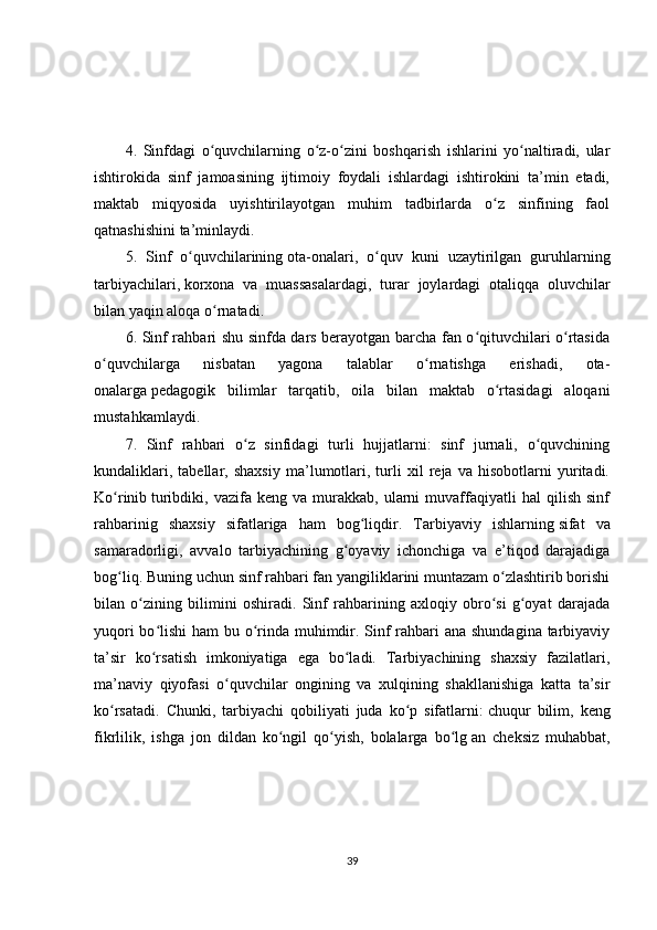 4.   Sinfdagi   o quvchilarning   o z-o zini   boshqarish   ishlarini   yo naltiradi,   ularʻ ʻ ʻ ʻ
ishtirokida   sinf   jamoasining   ijtimoiy   foydali   ishlardagi   ishtirokini   ta’min   etadi,
maktab   miqyosida   uyishtirilayotgan   muhim   tadbirlarda   o z   sinfining   faol	
ʻ
qatnashishini ta’minlaydi.
5.   Sinf   o quvchilarining	
ʻ   ota-onalari ,   o quv   kuni   uzaytirilgan   guruhlarning	ʻ
tarbiyachilari,   korxona   va   muassasalardagi ,   turar   joylardagi   otaliqqa   oluvchilar
bilan yaqin aloqa o rnatadi.	
ʻ
6. Sinf rahbari shu sinfda dars berayotgan barcha fan o qituvchilari o rtasida	
ʻ ʻ
o quvchilarga   nisbatan   yagona   talablar   o rnatishga   erishadi,   ota-	
ʻ ʻ
onalarga   pedagogik   bilimlar   tarqatib ,   oila   bilan   maktab   o rtasidagi   aloqani	
ʻ
mustahkamlaydi.
7.   Sinf   rahbari   o z   sinfidagi   turli   hujjatlarni:   sinf   jurnali,   o quvchining	
ʻ ʻ
kundaliklari,   tabellar,   shaxsiy   ma’lumotlari,   turli   xil   reja   va   hisobotlarni   yuritadi.
Ko rinib	
ʻ   turibdiki ,  vazifa   keng  va   murakkab,  ularni   muvaffaqiyatli   hal   qilish   sinf
rahbarinig   shaxsiy   sifatlariga   ham   bog liqdir.   Tarbiyaviy   ishlarning	
ʻ   sifat   va
samaradorligi ,   avvalo   tarbiyachining   g oyaviy   ichonchiga   va   e’tiqod   darajadiga	
ʻ
bog liq. Buning uchun sinf rahbari fan yangiliklarini muntazam o zlashtirib borishi	
ʻ ʻ
bilan   o zining   bilimini   oshiradi.   Sinf   rahbarining   axloqiy   obro si   g oyat   darajada	
ʻ ʻ ʻ
yuqori  bo lishi  ham  bu o rinda muhimdir. Sinf  rahbari  ana shundagina tarbiyaviy	
ʻ ʻ
ta’sir   ko rsatish   imkoniyatiga   ega   bo ladi.   Tarbiyachining   shaxsiy   fazilatlari,
ʻ ʻ
ma’naviy   qiyofasi   o quvchilar   ongining   va   xulqining   shakllanishiga   katta   ta’sir	
ʻ
ko rsatadi.   Chunki,   tarbiyachi   qobiliyati   juda   ko p   sifatlarni:	
ʻ ʻ   chuqur   bilim ,   keng
fikrlilik,   ishga   jon   dildan   ko ngil   qo yish,   bolalarga   bo lg	
ʻ ʻ ʻ   an   cheksiz   muhabbat ,
39 