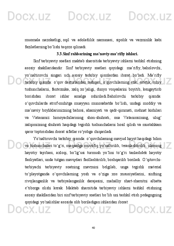 muomala   nazokatligi,   oqil   va   adolatlilik   namunasi ,   sipolik   va   vazminlik   kabi
fazilatlarning bo lishi taqozo qilinadi.ʻ
3.3. Sinf rahbarining ma’naviy-ma’rifiy ishlari.
Sinf tarbiyaviy soatlari maktab sharoitida tarbiyaviy ishlarni tashkil etishning
asosiy   shakllaridandir.   Sinf   tarbiyaviy   soatlari   quyidagi:   ma’rifiy,   baholovchi ,
yo naltiruvchi   singari   uch   asosiy   tarkibiy   qismlardan   iborat   bo ladi.   Ma’rifiy	
ʻ ʻ
tarkibiy   qismda:   o quv   dasturlaridan   tashqari,   o quvchilarning   etik,   estetik,   ruhiy	
ʻ ʻ
tushunchalarni,   fantexnika,   xalq   xo jaligi,   dunyo   voqealarini   boyitib,   kengaytirib	
ʻ
borishdan   iborat   ishlar   amalga   oshiriladi.Baholovchi   tarkibiy   qismda:
o quvchilarda   atrof-muhitga   muayyan   munosabatda   bo lish,   undagi   moddiy   va	
ʻ ʻ
ma’naviy   boyliklarimizning   bahosi,   ahamiyati   va   qadr-qimmati,   mehnat   kishilari
va   Vatanimiz   himoyachilarining   shon-shuhrati,   ona   Vatanimizning,   ulug	
ʻ
xalqimizning  shuhrati   haqidagi   tegishli   tushunchalarni   hosil   qilish   va  mustahkam
qaror toptirishdan iborat sifatlar ro yobga chiqariladi.	
ʻ
Yo naltiruvchi tarkibiy qismda: o quvchilarning mavjud hayot haqidagi bilim	
ʻ ʻ
va tushunchalari  to g ri, maqsadga  muvofiq yo naltirilib, teranlashtirilib, ularning	
ʻ ʻ ʻ
hayotiy   tajribasi,   axloqi,   bo lg usi   turmush   yo lini   to g ri   tanlashdek   hayotiy	
ʻ ʻ ʻ ʻ ʻ
faoliyatlari, unda tutgan mavqelari faollashtirilib, boshqarilib boriladi. O qituvchi-	
ʻ
tarbiyachi   tarbiyaviy   soatning   mavzuini   belgilab,   unga   tegishli   material
to playotganda   o quvchilarning   yosh   va   o ziga   xos   xususiyatlarini,   sinfning	
ʻ ʻ ʻ
rivojlanganlik   va   tarbiyalanganlik   darajasini,   mahalliy   shart-sharoitni   albatta
e’tiborga   olishi   kerak.   Maktab   sharoitida   tarbiyaviy   ishlarni   tashkil   etishning
asosiy shakllaridan biri sinf tarbiyaviy soatlari bo lib uni tashkil etish pedagogning	
ʻ
quyidagi yo nalishlar asosida olib boriladigan ishlaridan iborat:	
ʻ
40 