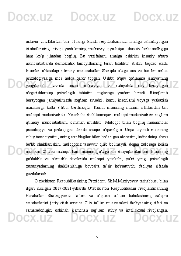 ustuvor   vazifalardan   biri.   Hozirgi   kunda   respublikamizda   amalga   oshirilayotgan
islohotlarning     rivoji   yosh-larning   ma’naviy   qiyofasiga,   shaxsiy   barkamolligiga
ham   ko‘p   jihatdan   bog'liq.   Bu   vazifalarni   amalga   oshirish   insoniy   o'zaro
munosabatlarda   demokratik   tamoyillaming   teran   tafakkur   etishni   taqozo   etadi.
Insonlar   o'rtasidagi   ijtimoiy   munosabatlar   Sharqda   o'ziga   xos   va   har   bir   millat
psixologiyasiga   mos   holda   qaror   topgan.   Ushbu   o'quv   qo'llanma   jamiyatning
yangilanishi   davrida   inson   ma’naviyati   va   ruhiyatida   ro'y   berayotgan
o'zgarishlarning   psixologik   tabiatini   anglashga   yordam   beradi.   Rivojlanib
borayotgan   jamiyatimizda   sog'lom   avlodni,   komil   insonlami   voyaga   yetkazish
masalasiga   katta   e’tibor   berilmoqda.   Komil   insonning   muhim   sifatlaridan   biri
muloqot madaniyatidir. Yetarlicha shakllanmagan muloqot madaniyatisiz  sog'lom
ijtimoiy   munosabatlami   o'matish   mushkul.   Muloqot   bilan   bog'liq   muammolar
psixologiya   va   pedagogika   fanida   chuqur   o'rganilgan.   Unga   tayanib   insonning
ruhiy taraqqiyotini, uning atrofdagilar bilan bo'ladigan aloqasini, individning shaxs
bo'lib   shakllanishini   muloqotsiz   tasavvur   qilib   bo'lmaydi,   degan   xulosaga   kelish
mumkin. Chunki muloqot ham insonning o'ziga xos ehtiyojlaridan biri. Insonning
go'daklik   va   o'smirlik   davrlarida   muloqot   yetakchi,   ya’ni   yangi   psixologik
xususiyatlarning   shakllanishiga   bevosita   ta’sir   ko'rsatuvchi   faoliyat   sifatida
gavdalanadi.
O‘zbekiston   Respublikаsining   Prezidenti   Sh.M.Mirziyoyev   tаshаbbusi   bilаn
ilgаri   surilgаn   2017-2021-yillаrdа   O‘zbekiston   Respublikаsini   rivojlаntirishning
Hаrаkаtlаr   Strаtegiyаsidа   tа’lim   vа   o‘qitish   sifаtini   bаholаshning   xаlqаro
stаndаrtlаrini   joriy   etish   аsosidа   Oliy   tа’lim   muаssаsаlаri   fаoliyаtining   sifаti   vа
sаmаrаdorligini   oshirish,   jismonаn   sog‘lom,   ruhiy   vа   intellektuаl   rivojlаngаn,
5 