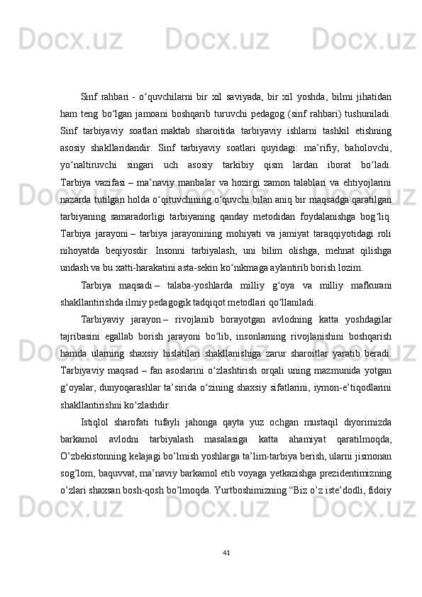 Sinf   rahbari   -   o quvchilarni   bir   xil   saviyada,   bir   xil   yoshda,   bilmi   jihatidanʻ
ham   teng   bo lgan   jamoani   boshqarib   turuvchi   pedagog   (sinf   rahbari)   tushuniladi.	
ʻ
Sinf   tarbiyaviy   soatlari   maktab   sharoitida   tarbiyaviy   ishlarni   tashkil   etishning
asosiy   shakllaridandir.   Sinf   tarbiyaviy   soatlari   quyidagi:   ma’rifiy,   baholovchi,
yo naltiruvchi   singari   uch   asosiy   tarkibiy   qism   lardan   iborat   bo ladi.	
ʻ ʻ
Tarbiya   vazifasi   –   ma’naviy   manbalar   va   hozirgi   zamon   talablari   va   ehtiyojlarini
nazarda tutilgan holda o qituvchining o quvchi bilan aniq bir maqsadga qaratilgan	
ʻ ʻ
tarbiyaning   samaradorligi   tarbiyaning   qanday   metodidan   foydalanishga   bog liq.	
ʻ
Tarbiya   jarayoni   –   tarbiya   jarayonining   mohiyati   va   jamiyat   taraqqiyotidagi   roli
nihoyatda   beqiyosdir.   Insonni   tarbiyalash,   uni   bilim   olishga,   mehnat   qilishga
undash va bu xatti-harakatini asta-sekin ko nikmaga aylantirib borish lozim.	
ʻ
Tarbiya   maqsadi   –   talaba-yoshlarda   milliy   g oya   va   milliy   mafkurani	
ʻ
shakllantirishda ilmiy pedagogik tadqiqot metodlari qo llaniladi.
ʻ
Tarbiyaviy   jarayon   –   rivojlanib   borayotgan   avlodning   katta   yoshdagilar
tajribasini   egallab   borish   jarayoni   bo lib,   insonlarning   rivojlanishini   boshqarish	
ʻ
hamda   ularning   shaxsiy   hislatilari   shakllanishiga   zarur   sharoitlar   yaratib   beradi.
Tarbiyaviy   maqsad   –   fan   asoslarini   o zlashtirish   orqali   uning   mazmunida   yotgan
ʻ
g oyalar,  dunyoqarashlar  ta’sirida  o zining  shaxsiy  sifatlarini, iymon-e’tiqodlarini	
ʻ ʻ
shakllantirishni ko zlashdir.	
ʻ
Istiqlol   sharofati   tufayli   jahonga   qayta   yuz   ochgan   mustaqil   diyorimizda
barkamol   avlodni   tarbiyalash   masalasiga   katta   ahamiyat   qaratilmoqda,
O’zbekistonning kelajagi bo’lmish yoshlarga ta’lim-tarbiya berish, ularni jismonan
sog’lom, baquvvat, ma’naviy barkamol etib voyaga yetkazishga prezidentimizning
o’zlari shaxsan bosh-qosh bo’lmoqda. Yurtboshimizning “Biz o’z iste’dodli, fidoiy
41 