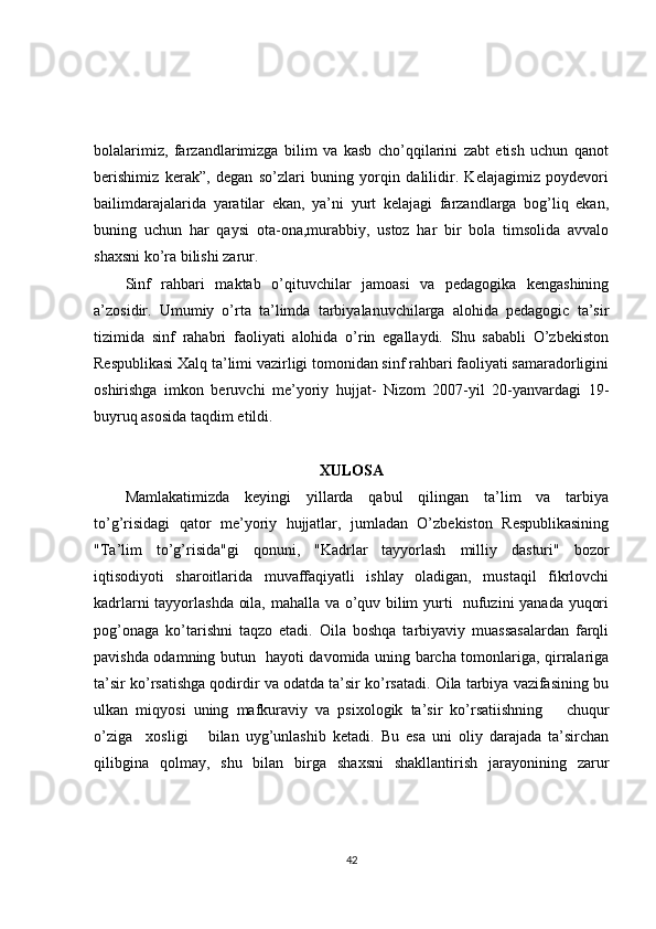 bolalarimiz,   farzandlarimizga   bilim   va   kasb   cho’qqilarini   zabt   etish   uchun   qanot
berishimiz   kerak”,   degan   so’zlari   buning   yorqin   dalilidir.   Kelajagimiz   poydevori
bailimdarajalarida   yaratilar   ekan,   ya’ni   yurt   kelajagi   farzandlarga   bog’liq   ekan,
buning   uchun   har   qaysi   ota-ona,murabbiy,   ustoz   har   bir   bola   timsolida   avvalo
shaxsni ko’ra bilishi zarur.
Sinf   rahbari   maktab   o’qituvchilar   jamoasi   va   pedagogika   kengashining
a’zosidir.   Umumiy   o’rta   ta’limda   tarbiyalanuvchilarga   alohida   pedagogic   ta’sir
tizimida   sinf   rahabri   faoliyati   alohida   o’rin   egallaydi.   Shu   sababli   O’zbekiston
Respublikasi Xalq ta’limi vazirligi tomonidan sinf rahbari faoliyati samaradorligini
oshirishga   imkon   beruvchi   me’yoriy   hujjat-   Nizom   2007-yil   20-yanvardagi   19-
buyruq asosida taqdim etildi.
XULOSA
Mamlakatimizda   keyingi   yillarda   qabul   qilingan   ta’lim   va   tarbiya
to’g’risidagi   qator   me’yoriy   hujjatlar,   jumladan   O’zbekiston   Respublikasining
"Ta’lim   to’g’risida"gi   qonuni,   "Kadrlar   tayyorlash   milliy   dasturi"   bozor
iqtisodiyoti   sharoitlarida   muvaffaqiyatli   ishlay   oladigan,   mustaqil   fikrlovchi
kadrlarni tayyorlashda oila, mahalla va o’quv bilim yurti   nufuzini yanada yuqori
pog’onaga   ko’tarishni   taqzo   etadi.   Oila   boshqa   tarbiyaviy   muassasalardan   farqli
pavishda odamning butun   hayoti davomida uning barcha tomonlariga, qirralariga
ta’sir ko’rsatishga qodirdir va odatda ta’sir ko’rsatadi. Oila tarbiya vazifasining bu
ulkan   miqyosi   uning   mafkuraviy   va   psixologik   ta’sir   ko’rsatiishning       chuqur
o’ziga     xosligi       bilan   uyg’unlashib   ketadi.   Bu   esa   uni   oliy   darajada   ta’sirchan
qilibgina   qolmay,   shu   bilan   birga   shaxsni   shakllantirish   jarayonining   zarur
42 