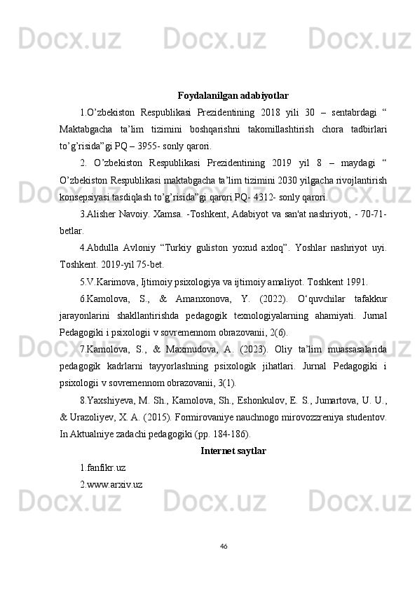 Foydalanilgan adabiyotlar
1.O’zbekiston   Respublikasi   Prezidentining   2018   yili   30   –   sentabrdagi   “
Maktabgacha   ta’lim   tizimini   boshqarishni   takomillashtirish   chora   tadbirlari
to’g’risida”gi PQ – 3955- sonly qarori. 
2.   O’zbekiston   Respublikasi   Prezidentining   2019   yil   8   –   maydagi   “
O’zbekiston Respublikasi maktabgacha ta’lim tizimini 2030 yilgacha rivojlantirish
konsepsiyasi tasdiqlash to’g’risida”gi qarori PQ- 4312- sonly qarori. 
3 .Alisher Navoiy. Xamsa. -Toshkent, Adabiyot va san'at nashriyoti, - 70-71-
betlar.
4.Abdulla   Avloniy   “Turkiy   guliston   yoxud   axloq”.   Yoshlar   nashriyot   uyi.
Toshkent. 2019-yil 75-bet. 
5.V.Karimova, Ijtimoiy psixologiya va ijtimoiy amaliyot. Toshkent 1991. 
6.Kamolova,   S.,   &   Amanxonova,   Y.   (2022).   О ‘quvchilar   tafakkur
jarayonlarini   shakllantirishda   pedagogik   texnologiyalarning   ahamiyati.   Jurnal
Pedagogiki i psixologii v sovremennom obrazovanii, 2(6). 
7.Kamolova,   S.,   &   Maxmudova,   A.   (2023).   Oliy   ta’lim   muassasalarida
pedagogik   kadrlarni   tayyorlashning   psixologik   jihatlari.   Jurnal   Pedagogiki   i
psixologii v sovremennom obrazovanii, 3(1). 
8.Yaxshiyeva, M. Sh., Kamolova, Sh., Eshonkulov, E. S., Jumartova, U. U.,
& Urazoliyev, X. A. (2015). Formirovaniye nauchnogo mirovozzreniya studentov.
In Aktualniye zadachi pedagogiki (pp. 184-186).
Internet saytlar
1.fanfikr.uz
2.www.arxiv.uz
46 