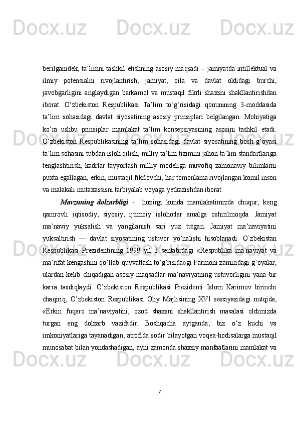 berilgаnidek, tа’limni tаshkil  etishning аsosiy mаqsаdi  – jаmiyаtdа intillektuаl  vа
ilmiy   potensiаlni   rivojlаntirish,   jаmiyаt,   oilа   vа   dаvlаt   oldidаgi   burchi,
jаvobgаrligini   аnglаydigаn   bаrkаmol   vа   mustаqil   fikrli   shаxsni   shаkllаntirishdаn
iborаt.   O‘zbekiston   Respublikаsi   Tа’lim   to‘g‘risidаgi   qonunining   3-moddаsidа
tа’lim   sohаsidаgi   dаvlаt   siyosаtining   аsosiy   prinsiplаri   belgilаngаn.   Mohiyаtigа
ko‘rа   ushbu   prinsiplаr   mаmlаkаt   tа’lim   konsepsiyаsining   аsosini   tаshkil   etаdi.
O‘zbekiston   Respublikаsining   tа’lim   sohаsidаgi   dаvlаt   siyosаtining   bosh   g‘oyаsi
tа’lim sohаsini tubdаn isloh qilish, milliy tа’lim tizimini jаhon tа’lim stаndаrtlаrigа
tenglаshtirish,   kаdrlаr   tаyyorlаsh   milliy   modeligа   muvofiq   zаmonаviy   bilimlаrni
puxtа egаllаgаn, erkin, mustаqil fikrlovchi, hаr tomonlаmа rivojlаngаn komil inson
vа mаlаkаli mutаxаssisni tаrbiyаlаb voyаgа yetkаzishdаn iborаt. 
  Mavzuning   dolzarbligi   -     hozirgi   kunda   mamlakatimizda   chuqur,   keng
qamrovli   iqtisodiy,   siyosiy,   ijtimoiy   islohotlar   amalga   oshirilmoqda.   Jamiyat
ma’naviy   yuksalish   va   yangilanish   sari   yuz   tutgan.   Jamiyat   ma’naviyatini
yuksaltirish   —   davlat   siyosatining   ustuvor   yo’nalishi   hisoblanadi.   O’zbekistan
Respublikasi   Prezidentining   1999   yil   3   sentabrdagi   «Respublika   ma’naviyat   va
ma’rifat kengashini qo’llab-quvvatlash to’g’risida»gi Farmoni zamiridagi g’oyalar,
ulardan   kelib   chiqadigan   asosiy   maqsadlar   ma’naviyatning   ustuvorligini   yana   bir
karra   tasdiqlaydi.   O’zbekiston   Respublikasi   Prezidenti   Islom   Karimov   birinchi
chaqiriq,   O’zbekiston   Respublikasi   Oliy   Majlisining   XVI   sessiyasidagi   nutqida,
«Erkin   fuqaro   ma’naviyatini,   ozod   shaxsni   shakllantirish   masalasi   oldimizda
turgan   eng   dolzarb   vazifadir.   Boshqacha   aytganda,   biz   o’z   kuchi   va
imkoniyatlariga tayanadigan, atrofida sodir bilayotgan voqea-hodisalarga mustaqil
munosabat bilan yondashadigan, ayni zamonda shaxsiy manfaatlarini mamlakat va
7 