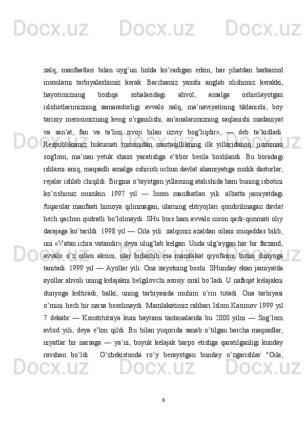 xalq,   manfaatlari   bilan   uyg’un   holda   ko’radigan   erkin,   har   jihatdan   barkamol
insonlarni   tarbiyalashimiz   kerak.   Barchamiz   yaxshi   anglab   olishimiz   kerakki,
hayotimizning   boshqa   sohalaridagi   ahvol,   amalga   oshirilayotgan
islohotlarimizning   samaradorligi   avvalo   xalq,   ma’naviyatining   tiklanishi,   boy
tarixiy   merosimizning   keng   o’rganilishi,   an’analarimizning   saqlanishi   madaniyat
va   san’at,   fan   va   ta’lim   rivoji   bilan   uzviy   bog’liqdir»,   —   deb   ta’kidladi.
Respublikamiz   hukumati   tomonidan   mustaqillikning   ilk   yillaridanoq,   jismonan
sog'lom,   ma’nan   yetuk   shaxs   yaratishga   e’tibor   berila   boshlandi.   Bu   boradagi
ishlarni aniq, maqsadli amalga oshirish uchun davlat ahamiyatiga molik dasturlar,
rejalar ishlab chiqildi. Birgina o’tayotgan yillarning atalishida ham buning isbotini
ko’rishimiz   mumkin.   1997   yil   —   Inson   manfaatlari   yili:   albatta   jamiyatdagi
fuqarolar   manfaati   himoya   qilinmagan,   ularning   ehtiyojlari   qondirilmagan   davlat
hech qachon qudratli bo’lolmaydi. SHu bois ham avvalo inson qadr-qimmati oliy
darajaga ko’tarildi. 1998 yil — Oila yili: xalqimiz azaldan oilani muqaddas bilib,
uni «Vatan ichra vatandir» deya ulug’lab kelgan. Unda ulg’aygan har bir farzand,
avvalo   o’z   oilasi   aksini,   ular   birlashib   esa   mamlakat   qiyofasini   butun   dunyoga
tanitadi. 1999 yil — Ayollar  yili: Ona xayotning boshi. SHunday ekan jamiyatda
ayollar ahvoli uning kelajakni belgilovchi asosiy omil bo’ladi. U nafaqat kelajakni
dunyoga   keltiradi,   balki,   uning   tarbiyasida   muhim   o’rin   tutadi.   Ona   tarbiyasi
o’rnini hech bir narsa bosolmaydi. Mamlakatimiz rahbari Islom Karimov 1999 yil
7   dekabr   —   Konstitutsiya   kuni   bayrami   tantanalarida   bu   2000   yilni   —   Sog’lom
avlod   yili,   deya   e’lon   qildi.   Bu   bilan   yuqorida   sanab   o’tilgan   barcha   maqsadlar,
niyatlar   bir   narsaga   —   ya’ni,   buyuk   kelajak   barpo   etishga   qaratilganligi   kunday
ravshan   bo’ldi.     O’zbekistonda   ro’y   berayotgan   bunday   o’zgarishlar   "Oila,
8 